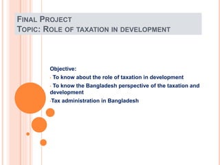 FINAL PROJECT
TOPIC: ROLE OF TAXATION IN DEVELOPMENT
Objective:
• To know about the role of taxation in development
• To know the Bangladesh perspective of the taxation and
development
•Tax administration in Bangladesh
 