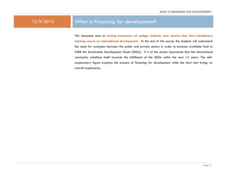 WHAT IS FINANCING FOR DEVELOPMENT?
Page 1
12/9/2015 What is Financing for development?
This document aims at raising awareness of college students who receive their first introductory
training course on international development. At the end of this course, the students will understand
the need for synergies between the public and private sectors in order to increase available fund to
fulfill the Sustainable Development Goals (SDGs). It is of the utmost importance that the international
community mobilizes itself towards the fulfillment of the SDGs within the next 15 years. The self-
explanatory figure explains the process of financing for development while the short text brings an
overall explanation.
 