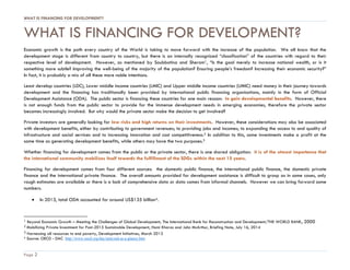 WHAT IS FINANCING FOR DEVELOPMENT?
Page 2
WHAT IS FINANCING FOR DEVELOPMENT?
Economic growth is the path every country of the World is taking to move forward with the increase of the population. We all know that the
development stage is different from country to country, but there is an internally recognized “classification” of the countries with regard to their
respective level of development. However, as mentioned by Soubbotina and Sheram1, “Is the goal merely to increase national wealth, or is it
something more subtle? Improving the well-being of the majority of the population? Ensuring people’s freedom? Increasing their economic security?”
In fact, it is probably a mix of all these more noble intentions.
Least develop countries (LDC), Lower middle income countries (LMIC) and Upper middle income countries (UMIC) need money in their journey towards
development and the financing has traditionally been provided by international public financing organisations, mainly in the form of Official
Development Assistance (ODA). The public sector is financing these countries for one main reason: to gain developmental benefits. However, there
is not enough funds from the public sector to provide for the immense development needs in emerging economies, therefore the private sector
becomes increasingly involved. But why would the private sector make the decision to get involved?
Private investors are generally looking for low risks and high returns on their investments. However, these considerations may also be associated
with development benefits, either by contributing to government revenues; to providing jobs and incomes; to expanding the access to and quality of
infrastructure and social services and to increasing innovation and cost competitiveness.2 In addition to this, some investments make a profit at the
same time as generating development benefits, while others may have the two purposes.3
Whether financing for development comes from the public or the private sector, there is one shared obligation: it is of the utmost importance that
the international community mobilizes itself towards the fulfillment of the SDGs within the next 15 years.
Financing for development comes from four different sources: the domestic public finance, the international public finance, the domestic private
finance and the international private finance. The overall amounts provided for development assistance is difficult to grasp as in some cases, only
rough estimates are available or there is a lack of comprehensive data or data comes from informal channels. However we can bring forward some
numbers.
 In 2013, total ODA accounted for around US$135 billion4.
1 Beyond Economic Growth – Meeting the Challenges of Global Development, The International Bank for Reconstruction and Development/THE WORLD BANK, 2000
2 Mobilizing Private Investment for Post-2015 Sustainable Development, Homi Kharas and John McArthur, Briefing Note, July 16, 2014
3 Harnessing all resources to end poverty, Development Initiatives, March 2013
4 Source: OECD - DAC http://www.oecd.org/dac/stats/aid-at-a-glance.htm
 
