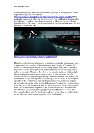 Courtney Fishwick
some cases they can be fitted with cranes so footage at a higher level can be
captured easily and successfully.’
(http://sokamahe.blogspot.co.uk/2011/09/following-action-sm.html) One
particular example of following the action is in Fast and Furious 6, during the
tunnel chase. It is clear to see that the camera is following the cars, almost
participating in the chase. This gives the audience the impression that they are
also part of the chase, too.
https://www.youtube.com/watch?v=gkdY5Lv5xeA
Multiple points of view is a technique consisting of particular action occurring in
a scene involving a number of different characters. The idea of this is for the
camera to follow each character and what they may be doing. One camera will
focus on one character in particular, and another camera will be designated to a
different character. This gives the effect of showing the audience what multiple
characters are doing at the exact same moment in time, meaning that the
audience are able to view multiple settings/action at the same time without the
involvement of time development. Additionally, it has the effect of detailing the
scene from the point of view from all characters involved, almost placing the
viewer in the viewpoint of the involved characters. The audiences viewpoint are
from the eyes of the main character/the character in the scene at this particular
time. This contributes to suspense as the audience has no idea what they are
about to view next, almost portraying the mindset of the focused character.
One example of this is in The Shining when Danny is travelling around the hotel
on his bike and comes into the presence of the Grady twins.
 
