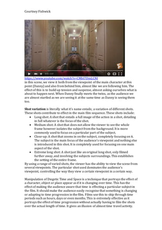 Courtney Fishwick
https://www.youtube.com/watch?v=CMbI7DmLCNI
in this scene, we view it both from the viewpoint of the main character at this
point (Danny) and also from behind him, almost like we are following him. The
effect of this is to build up tension and suspense, almost asking ourselves what is
about to happen next. When Danny finally meets the twins, as the audience we
are almost startled as we are seeing it at the same time as Danny is seeing them
too.
Shot variation is literally what it’s name entails; a variation of different shots.
These shots contribute to effect in the main film sequence. These shots include:
 Long shot: A shot that entails a full image of the action in a shot, detailing
in full whatever is the focus of the shot.
 Medium shot: A shot that does not allow the viewer to see the whole
frame however isolates the subject from the background. It is more
commonly used to focus on a particular part of the subject.
 Close-up: A shot that zooms in on the subject, completely focusing on it.
The subject is the main focus of the audience’s viewpoint and nothing else
is introduced in this shot. It is completely used for focusing on one main
aspect of the shot.
 Extreme long shot: A shot just like an original long shot, only filmed
further away, and involving the subjects surroundings. This establishes
the setting of the entire frame.
By using a range of varied shots, the viewer has the ability to view the scene from
several viewpoints. The particular shot used dominates the audience’s
viewpoint, controlling the way they view a certain viewpoint in a certain way.
Manipulation of Diegetic Time and Space is a technique that portrays the effect of
a character, object or place appear as if it is changing over time. This has the
effect of making the audience aware that time is effecting a particular subject in
the film. It should make the audience easily recognise that something is changing
or adapting to time progression in the film. Films use this to skip through time
periods such as hours, days or even months. This is extremely effective as it
portrays the effect of time progression without actually having to film the shots
over the actual length of time. It gives an illusion of almost time travel activity.
 