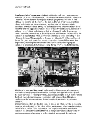 Courtney Fishwick
Seamless editing/continuity editing is editing in such a way as the cuts or
dissolves (or other transitions) don't call attention to themselves as a technique.
The initial purpose of this technique is not to highlight the advances in film
editing, but more to tell the story of the film and how it progresses. Seamless
editing techniques are more commonly used as they are not particularly
noticeable by the audience. If they are unnoticeable, the film tends to run more
smoothly and will appear neater and more compact when finalised. Film editors
will use a lot of editing techniques in their work but will make them appear
almost invisible, contributing to the progression, emotion and suspense that the
audience is meant to feel when they watch a particular scene consisting of this
editing technique. This particular technique is evident in To Kill a Mockingbird
during the court trail scene. During this scene, the camera abides to the 180
degree rule, following the main characters around the scene, helping the
audience to understand what is happening during every second of the scene.
Additional to this, eye line match is also used in this scene as whenever two
characters are engaging in conversation, their eye line appears to line up with
the other persons. For example when Atticus is speaking to Tom, it is clear to see
that both characters are making eye contact with one another. This places
emphasis on the atmosphere and drama contained within this scene to the
audience.
Another camera effect used in this scene is a close up, when Mayella is speaking
about the alleged incident. The effect of this is to focus on what Mayella is saying
and also focus on her facial expression. This plays an important part as the
audience can probably infer that Mayella is lying under oath, and therefore by
placing emphasis and zooming in on her face it is almost as if the audience
 