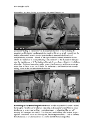Courtney Fishwick
themselves are also placing pressure on her as well as Atticus.
Also contributing to atmosphere in this scene is the role of music during the
court scene. No background music is involved in this scene at all, except from the
ticking of the clock, which proves quite loud and seemingly holds a lot of
suspense and pressure. The lack of background music in this particular scene
allows the audience to focus primarily on the content of the characters dialogue
and the significance of it. The ticking of the clock is perhaps a discreet symbolism
of the fact that time is running out for one of the characters within the court as
their time is about to run out. It helps the audience to feel like they are actually
sitting there in the court with the characters.
Providing and withholding information is used in Pulp Fiction, when Vincent
turns up to Mia’s house to take her on a date. In this scene we see Vincent enter
the house to be greeted by Mia’s voice via speakers rather than Mia herself
waiting for him upon his arrival. Providing and withholding information plays a
specific role in this scene as, although we have not yet seen Mia’s face to identify
the character as her, the audience is able to identify her distinguished
 
