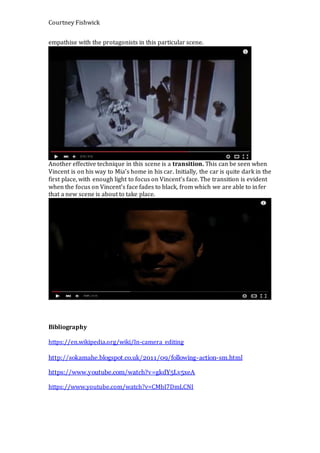 Courtney Fishwick
empathise with the protagonists in this particular scene.
Another effective technique in this scene is a transition. This can be seen when
Vincent is on his way to Mia’s home in his car. Initially, the car is quite dark in the
first place, with enough light to focus on Vincent’s face. The transition is evident
when the focus on Vincent’s face fades to black, from which we are able to infer
that a new scene is about to take place.
Bibliography
https://en.wikipedia.org/wiki/In-camera_editing
http://sokamahe.blogspot.co.uk/2011/09/following-action-sm.html
https://www.youtube.com/watch?v=gkdY5Lv5xeA
https://www.youtube.com/watch?v=CMbI7DmLCNI
 