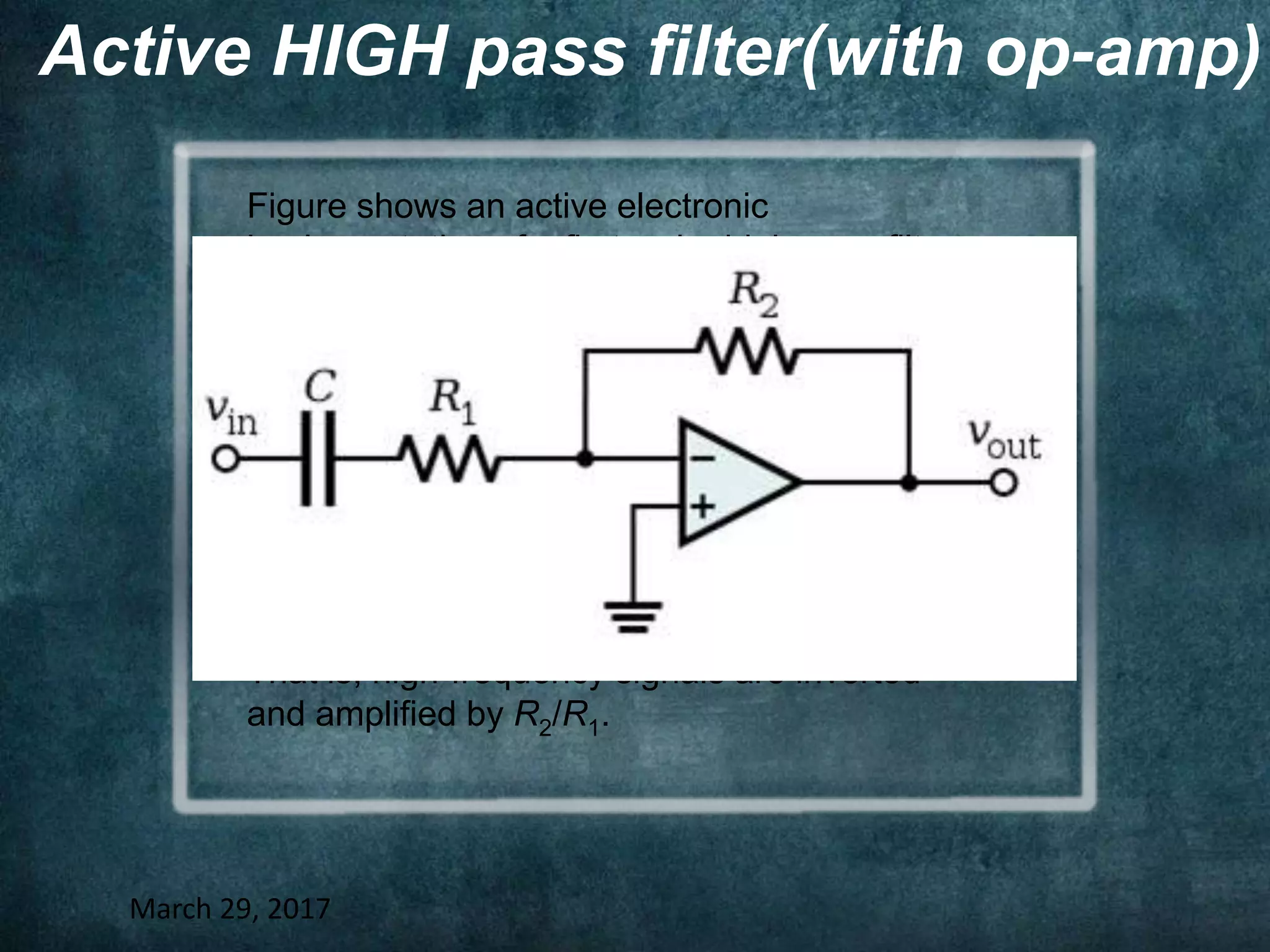 Active HIGH pass filter(with op-amp)
March 29, 2017
Figure shows an active electronic
implementation of a first-order high-pass filter
using an opamp.
In this case,the filter has a passband gain of -
R2/R1 and has a cutoff frequency of
Because this filter is active, it may have
nonunity passband gain.
That is, high-frequency signals are inverted
and amplified by R2/R1.
 