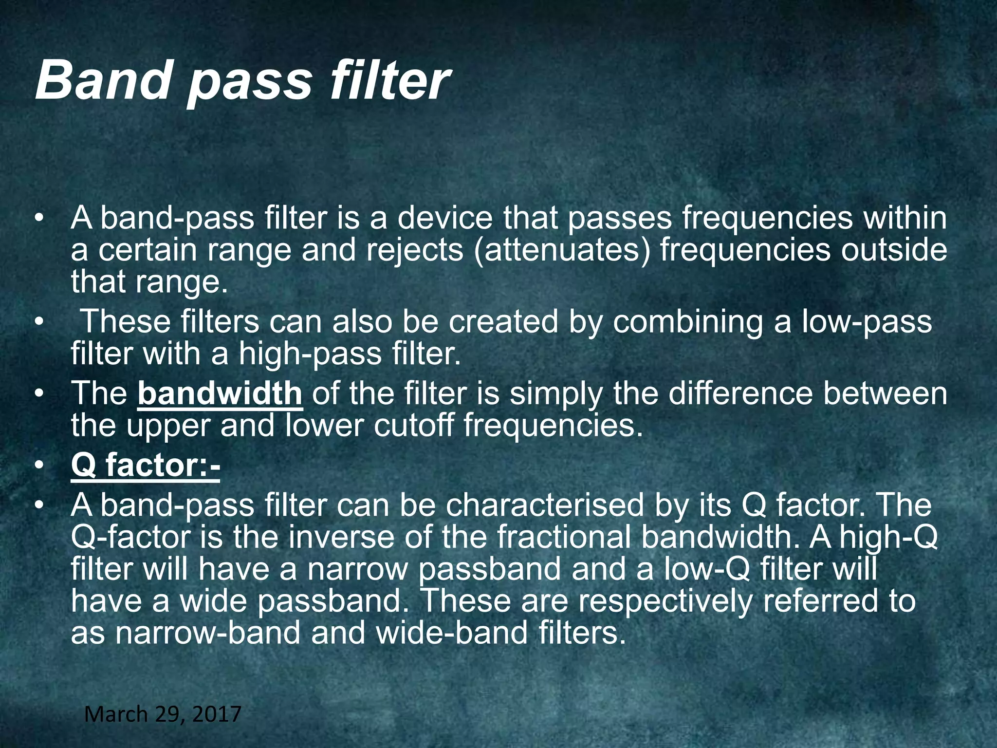 Band pass filter
• A band-pass filter is a device that passes frequencies within
a certain range and rejects (attenuates) frequencies outside
that range.
• These filters can also be created by combining a low-pass
filter with a high-pass filter.
• The bandwidth of the filter is simply the difference between
the upper and lower cutoff frequencies.
• Q factor:-
• A band-pass filter can be characterised by its Q factor. The
Q-factor is the inverse of the fractional bandwidth. A high-Q
filter will have a narrow passband and a low-Q filter will
have a wide passband. These are respectively referred to
as narrow-band and wide-band filters.
March 29, 2017
 