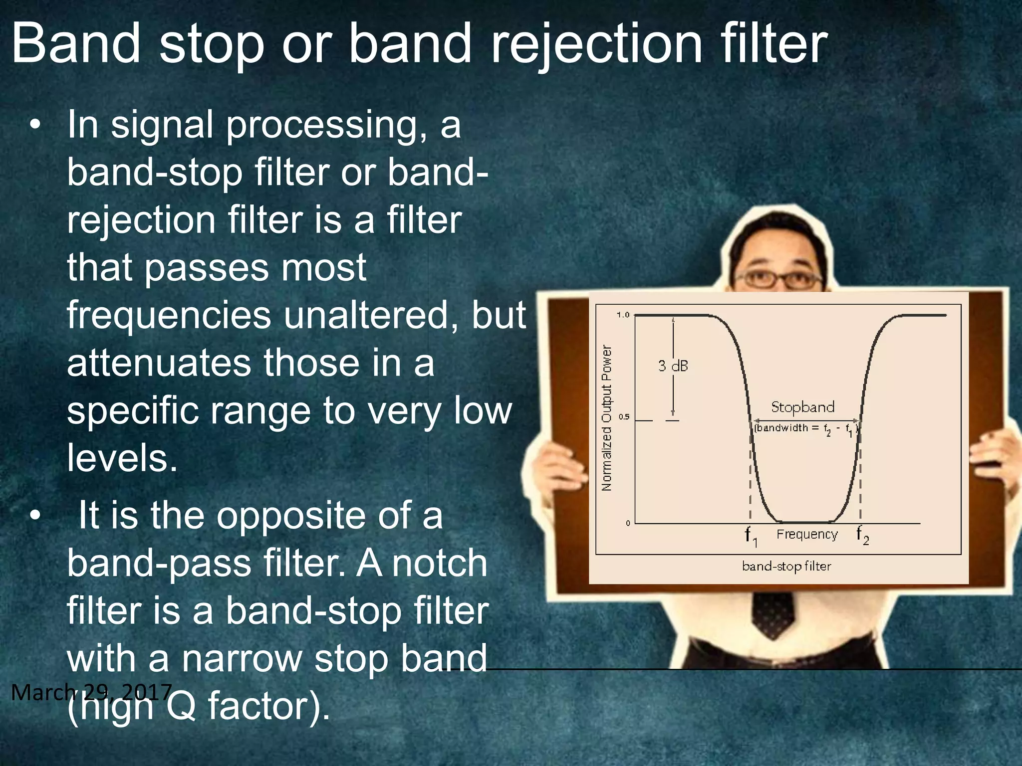 Band stop or band rejection filter
• In signal processing, a
band-stop filter or band-
rejection filter is a filter
that passes most
frequencies unaltered, but
attenuates those in a
specific range to very low
levels.
• It is the opposite of a
band-pass filter. A notch
filter is a band-stop filter
with a narrow stop band
(high Q factor).March 29, 2017
 