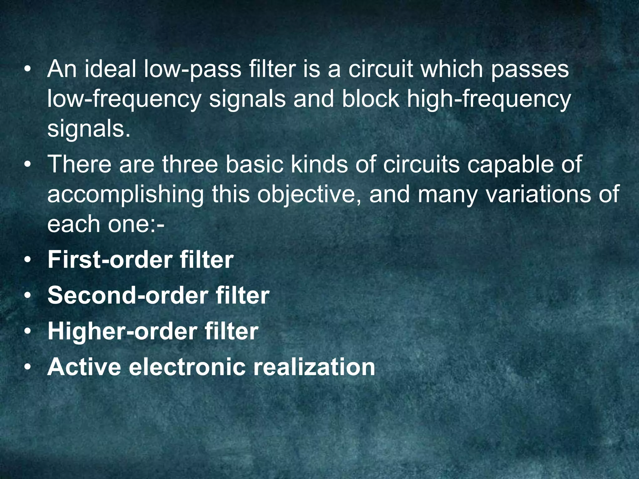 • An ideal low-pass filter is a circuit which passes
low-frequency signals and block high-frequency
signals.
• There are three basic kinds of circuits capable of
accomplishing this objective, and many variations of
each one:-
• First-order filter
• Second-order filter
• Higher-order filter
• Active electronic realization
 
