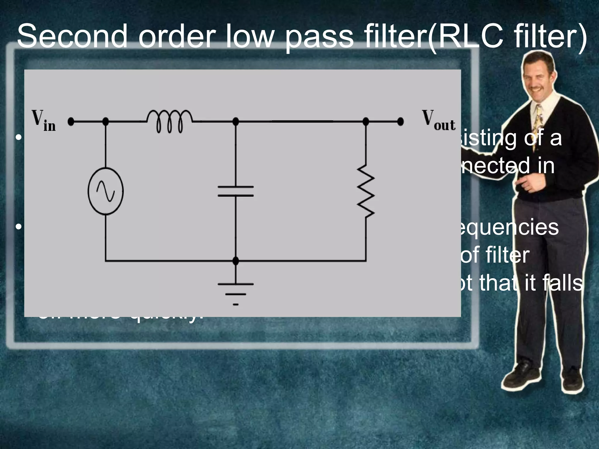 CIRCUIT
DIAGRAM
• An RLC circuit is an electrical circuit consisting of a
resistor, an inductor, and a capacitor, connected in
series or in parallel.
• A second-order filter attenuates higher frequencies
more steeply. The Bode plot for this type of filter
resembles that of a first-order filter, except that it falls
off more quickly.
Second order low pass filter(RLC filter)
 