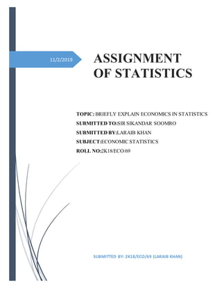 11/2/2019 ASSIGNMENT
OF STATISTICS
SUBMITTED BY: 2K18/ECO/69 (LARAIB KHAN)
TOPIC:BRIEFLY EXPLAIN ECONOMICS IN STATISTICS
SUBMITTED TO:SIR SIKANDAR SOOMRO
SUBMITTED BY:LARAIB KHAN
SUBJECT:ECONOMIC STATISTICS
ROLL NO:2K18/ECO/69
 