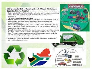 • By being the first South Africans to take the issue of waste management seriously
we can make a positive impact on the environment for this and future
generations.
• We need to reduce, reuse and recycle.
• Reduce means decreasing unnecessary purchases which go to waste, which in
turn decreases the overall amount of waste we produce, as well as the
associated pollutants.
• Reuse means getting the greatest value out of the products that we buy by using
them for as many purposes as possible and for as long as possible, which could
include donations to charities.
• Recycle means buying products that have been previously recycled and ensuring
that these products are also recycled after completion of their useful working
lives. To make the process as easy as possible your waste needs to be divided
into different categories such as papers and plastics.
• At the end of the day we don’t want more droughts, more water rationing and
more extreme thunder storms.
A Response to Global Warming: South Africa’s Waste is an
Opportunity not a Problem
 