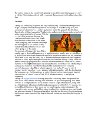 the various pieces in the order frombeginning to end. Whereas with analogue you have
to edit the film with tape, slice it with a razor and then combine it with all the other, like
film.
Purposes
Editing has come along way since the early 20th centaury. The editor has the power to
shape a story for a multitude of purposes. For example in Mad Max: Fury Road, the
sequences create a lot of pace and are quite short shots, this gives off the effectthat
there is a lot of things happening. This keeps the audience entertained, as there is a lot of
action happening in a lot of scenes. With the
eye trace Mad Max uses, allowing the
viewerto not have to movetheir heads
from one side of the screen tothe other.
The action going on is seamless and keeps
the viewer glued to the screen, as they
literally do not have to move to see any
action going on in the scene.
The opposite of fast paced is slow. This is
usually used in film to add suspense or to build up tension, usually seen in a lot of horror
or action films. Sometimes slow pace is used after something unexpected has happened,
this is done to not only add effect,but to allow the audience to take in what’s happened
and time to think. A good example of this is a scene from The Shining (1980). The scene
where Danny is playing on his bike and runs into the dead twins. This scene is a perfect
example of building tension as you feel like youhave no choice but to see what Danny is
seeing as the camera is placed on his bicycle.This makes the viewer feel quite
uncomfortable and edgy. This is why slow pace is very useful. It’s used in a lot of
romance movies too, when you see a couple talking to each other with the dim lighting,
the long pauses are forthe audience to projectthemselves into that moment. Maybe it
reminds them of a specific time of their life. It allows the viewer to feel what’s
happening.
Editing can engage the viewer in many ways, like I said in my above paragraph with
pace, it can create tension by using slow shots that can gradually speed up. This is the
opposite of a fast paced scene like in a chase scene or a fight. These scenes, along with
good fitted music, influences what the audience see and how they feel. For example in a
horror film, if the scene is slow paced and not much is going on then this makes the
viewerfeel quite uneasy and builds tension, it makes them want to carry on watching to
see what may happen. If the camera is at a low point during the scene, then the audience
feel fear and makes them feel like they’re the small people and something bad is going to
happen.
 