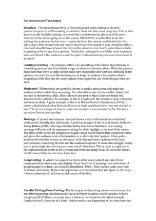 Conventions and Techniques
Seamless-The predominant style of film editing and video editing in the post-
production process of filmmaking of narrative films and television programs. This is also
knownas the ‘invisible editing’, it is were the cuts between the shots in a film were
matched to the action going on on the screen. DWGriffiths was the first to do this
making him a pioneer forhis time. If correctly done, the viewercould watchthe final
piece that’s been created and not realize that it has been edited. It was created to make a
clear and smooth flow between the clips so the audience can clearly understand whatis
happening withoutany interruptions. I think this technique is one of the most important
ones as without it the audience would be quite confused and may not even know what is
going on.
ContinuityEditing -The purpose of this is to smooth over the inherit discontinuity of
the editing process and to establish a logical coherence between shots. With this youcan
make sure that there is jump cuts to make sure that people don’t get too confused. In my
opinion, the main focusof this technique is to keep the audience focused on what’s
happening in the film and the story instead of trying to find out the techniques that are
used.
Motivated- Where shots are carefully chosen to push a story along and make the
audience believe what they are seeing. It is when the scene cuts to another objectthat
was not in the previous shot. This is done in discreet so that it does not break the
illusion forthe audience. An example of this is a flashback; this creates a sense of tension
and reverse shots. A good example of this is in Michael Curtiz’s Casablanca (1942). It
shows a flashback of when Rickand Ilsa are in Paris and shows how they met and fell in
love. This is an example of a linear series of complete scenes inserted in the film fora
narrative flow of the storyline.
Montage- It is used to compress time and shows a lot of information in a relatively
short period. Usually shot with music. A perfectexample of this is in Sylvester Stallone’s
Rocky Balboa (2006), starring and directed by him. In the film there is a training
montage of Rocky and his opponent training for their big fight at the end of the movie.
The shots in the scene are juxtaposed in quite a fast paced fashion that compresses time
and gives the audience a lot of information in a relatively short period. It has quite a
positive effecton the viewer,as the music in the background is quite powerfuland
motivational, connecting the film and the audience together. It shows the struggle Rocky
has to go through since he has just came out of retirement. This is quite an opposite to
his opponent in the scene as he is young and fresh and ready to go. So the scene shows
the difference between the twocharacters.
Jump Cutting - Is where twosequential shots of the same subject are taken from
camera positions that vary only slightly. Gives the effectof jumping forwardin time. A
good example is in Jean-Luc Godard’s Breathless (1960). This is when jump cuts were
first used extensively. It gives the appearance of continuous time and space in the story.
It draws attention to the constructed nature of the film.
Parallel Editing/CrossCutting -The technique of alternating twoor more scenes that
are oftenhappening simultaneously but in different locations. In Christopher Nolan’s
Inception (2010) there is a scene were it shows a car chase but also shows Joseph
Gordon-Levitt’s character in a hotel. Both scenarios are happening at the same time and
 