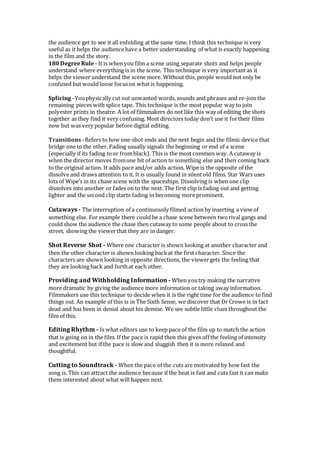 the audience get to see it all enfolding at the same time. I think this technique is very
useful as it helps the audience have a better understanding of what is exactly happening
in the film and the story.
180DegreeRule - It is when you film a scene using separate shots and helps people
understand where everything is in the scene. This technique is very important as it
helps the viewer understand the scene more. Without this, people would not only be
confused but would loose focuson whatis happening.
Splicing -Youphysically cut out unwanted words, sounds and phrases and re-join the
remaining pieces with splice tape. This technique is the most popular way to join
polyester prints in theatre. A lot of filmmakers do not like this way of editing the shots
together as they find it very confusing. Most directors today don’t use it fortheir films
now but was very popular before digital editing.
Transitions -Refers to how one-shot ends and the next begin and the filmic device that
bridge one to the other. Fading usually signals the beginning or end of a scene
(especially if its fading toor fromblack). This is the most common way. A cutaway is
when the director moves fromone bit of action to something else and then coming back
to the original action. It adds pace and/or adds action. Wipe is the opposite of the
dissolve and draws attention to it. It is usually found in silent old films. Star Wars uses
lots of Wipe’s in its chase scene with the spaceships. Dissolving is when one clip
dissolves into another or fades on to the next. The first clip is fading out and getting
lighter and the second clip starts fading in becoming more prominent.
Cutaways - The interruption of a continuously filmed action by inserting a view of
something else. For example there could be a chase scene between tworival gangs and
could show the audience the chase then cutaway to some people about to cross the
street, showing the viewerthat they are in danger.
Shot Reverse Shot - Where one character is shown looking at another character and
then the other character is shown looking backat the first character. Since the
characters are shown looking in opposite directions, the viewergets the feeling that
they are looking back and forthat each other.
Providing and Withholding Information - When youtry making the narrative
more dramatic by giving the audience more information or taking away information.
Filmmakers use this technique to decide when it is the right time for the audience to find
things out. An example of this is in The Sixth Sense, we discover that Dr Crowe is in fact
dead and has been in denial about his demise. We see subtle little clues throughout the
film of this.
Editing Rhythm - Is what editors use to keep pace of the film up to match the action
that is going on in the film. If the pace is rapid then this gives off the feeling of intensity
and excitement but if the pace is slow and sluggish then it is more relaxed and
thoughtful.
Cutting to Soundtrack - When the pace of the cuts are motivated by how fast the
song is. This can attract the audience because if the beat is fast and cuts fast it can make
them interested about what will happen next.
 