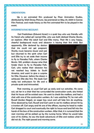 ORIENTATION:
Up is an animated film produced by Pixar Animation Studios,
distributed by Walt Disney Pictures. Up premiered on May 29, 2009 in Cannes
Film Festival, and made history as the first animated film to be played in the
event.
INTERPRETATIVE RECOUNT:
Carl Fredricksen (Edward Asner) is a quiet boy who was friendly with
his friend who called girl named Ellie, who was both idolized Charles Muntz,
an explorer. After the adult Carl and Ellie marry. Their life is very happy,
cheerful background music and obsession is having their first child. But
apparently, Ellie declared by doctors
that she could not get pregnant.
Shortly music became slower and sad,
but returned to the spirit when Carl
and Ellie try to set aside their income
to fly to Paradise Falls, where Charles
Muntz. Still, problem always arise that
hinder them to fly to Paradise Falls.
Carl, who realize their obsession has
not reached buy tickets to South
America, and want to give a surprise
for Ellie. However, before the dream is
achieved, Ellie dies first. This leads Carl
really lost enthusiasm for life and a
private quiet and introverted.
That morning, as usual Carl got up early and run activities. He came
out, sat her in a chair that has surrounded the construction work, also hinted
that his house will be evicted soon. He went to check the mailbox, and had a
chat with one of the construction workers. As I was watching TV, he met with
Russell (Jordan Nagai), an eager boy scout and will help him do anything.
Once deceived by Carl, Russell and Carl went to see his mailbox almost hit by
a tronton off. Carl angry and hit one of the officers, injuring his head to make
Carl dragged to court and eventually the right to house and land fell into the
hands of the boss of the construction workers. After that, it is rumored that the
next morning will be picked up by the nursing home. When he would take
care of his clothes, he saw the book adventures of Ellie and realizes what he
did not do. The night passed and morning came.
11

 