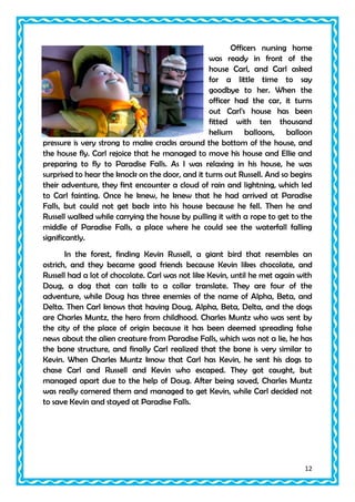 Officers nursing home
was ready in front of the
house Carl, and Carl asked
for a little time to say
goodbye to her. When the
officer had the car, it turns
out Carl's house has been
fitted with ten thousand
helium balloons, balloon
pressure is very strong to make cracks around the bottom of the house, and
the house fly. Carl rejoice that he managed to move his house and Ellie and
preparing to fly to Paradise Falls. As I was relaxing in his house, he was
surprised to hear the knock on the door, and it turns out Russell. And so begins
their adventure, they first encounter a cloud of rain and lightning, which led
to Carl fainting. Once he knew, he knew that he had arrived at Paradise
Falls, but could not get back into his house because he fell. Then he and
Russell walked while carrying the house by pulling it with a rope to get to the
middle of Paradise Falls, a place where he could see the waterfall falling
significantly.
In the forest, finding Kevin Russell, a giant bird that resembles an
ostrich, and they became good friends because Kevin likes chocolate, and
Russell had a lot of chocolate. Carl was not like Kevin, until he met again with
Doug, a dog that can talk to a collar translate. They are four of the
adventure, while Doug has three enemies of the name of Alpha, Beta, and
Delta. Then Carl knows that having Doug, Alpha, Beta, Delta, and the dogs
are Charles Muntz, the hero from childhood. Charles Muntz who was sent by
the city of the place of origin because it has been deemed spreading false
news about the alien creature from Paradise Falls, which was not a lie, he has
the bone structure, and finally Carl realized that the bone is very similar to
Kevin. When Charles Muntz know that Carl has Kevin, he sent his dogs to
chase Carl and Russell and Kevin who escaped. They got caught, but
managed apart due to the help of Doug. After being saved, Charles Muntz
was really cornered them and managed to get Kevin, while Carl decided not
to save Kevin and stayed at Paradise Falls.

12

 