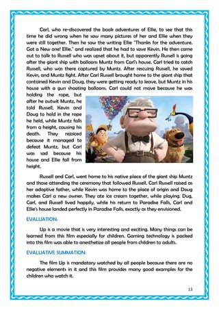 Carl, who re-discovered the book adventures of Ellie, to see that this
time he did wrong when he saw many pictures of her and Ellie when they
were still together. Then he saw the writing Ellie "Thanks for the adventure.
Got a New one! Ellie." and realized that he had to save Kevin. He then came
out to talk to Russell who was upset about it, but apparently Russell is going
after the giant ship with balloons Muntz from Carl's house. Carl tried to catch
Russell, who was there captured by Muntz. After rescuing Russell, he saved
Kevin, and Muntz fight. After Carl Russell brought home to the giant ship that
contained Kevin and Doug, they were getting ready to leave, but Muntz in his
house with a gun shooting balloons. Carl could not move because he was
holding the rope, but
after he outwit Muntz, he
told Russell, Kevin and
Doug to hold in the rope
he held, while Muntz falls
from a height, causing his
death. They rejoiced
because it managed to
defeat Muntz, but Carl
was sad because his
house and Ellie fall from
height.
Russell and Carl, went home to his native place of the giant ship Muntz
and those attending the ceremony that followed Russell. Carl Russell raised as
her adoptive father, while Kevin was home to the place of origin and Doug
makes Carl a new owner. They ate ice cream together, while playing. Dug,
Carl, and Russell lived happily, while his return to Paradise Falls, Carl and
Ellie's house landed perfectly in Paradise Falls, exactly as they envisioned.
EVALUATION:
Up is a movie that is very interesting and exciting. Many things can be
learned from this film especially for children. Gaming technology is packed
into this film was able to anesthetize all people from children to adults.
EVALUATIVE SUMMATION:
The film Up is mandatory watched by all people because there are no
negative elements in it and this film provides many good examples for the
children who watch it.
13

 