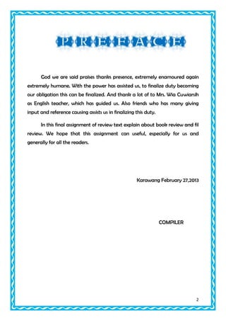 God we are said praises thanks presence, extremely enamoured again
extremely humane. With the power has assisted us, to finalize duty becoming
our obligation this can be finalized. And thank a lot of to Mrs. Wia Cuwiarsih
as English teacher, which has guided us. Also friends who has many giving
input and reference causing assists us in finalizing this duty.
In this final assignment of review text explain about book review and fil
review. We hope that this assignment can useful, especially for us and
generally for all the readers.

Karawang February 27,2013

COMPILER

2

 