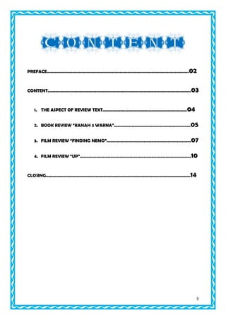 PREFACE...............................................................................................................02

CONTENT................................................................................................................03

1. THE ASPECT OF REVIEW TEXT..................................................................04
2. BOOK REVIEW “RANAH 3 WARNA”............................................................05
3. FILM REVIEW “FINDING NEMO”..................................................................07
4. FILM REVIEW “UP”.......................................................................................10

CLOSING.................................................................................................................14

3

 
