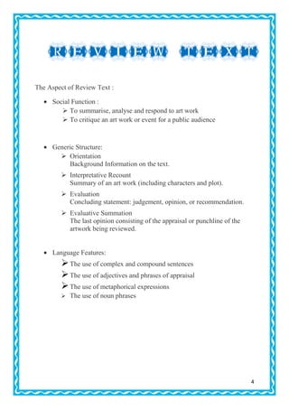 The Aspect of Review Text :
Social Function :
 To summarise, analyse and respond to art work
 To critique an art work or event for a public audience

Generic Structure:
 Orientation
Background Information on the text.
 Interpretative Recount
Summary of an art work (including characters and plot).
 Evaluation
Concluding statement: judgement, opinion, or recommendation.
 Evaluative Summation
The last opinion consisting of the appraisal or punchline of the
artwork being reviewed.

Language Features:

 The use of complex and compound sentences
 The use of adjectives and phrases of appraisal
 The use of metaphorical expressions
 The use of noun phrases

4

 