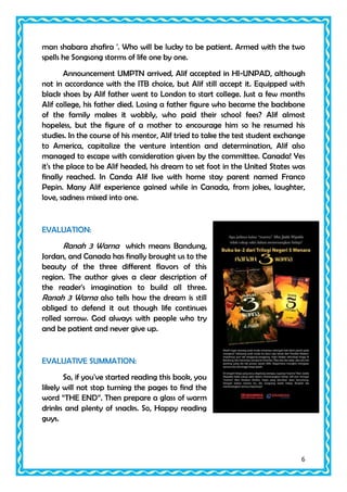 man shabara zhafira '. Who will be lucky to be patient. Armed with the two
spells he Songsong storms of life one by one.
Announcement UMPTN arrived, Alif accepted in HI-UNPAD, although
not in accordance with the ITB choice, but Alif still accept it. Equipped with
black shoes by Alif father went to London to start college. Just a few months
Alif college, his father died. Losing a father figure who became the backbone
of the family makes it wobbly, who paid their school fees? Alif almost
hopeless, but the figure of a mother to encourage him so he resumed his
studies. In the course of his mentor, Alif tried to take the test student exchange
to America, capitalize the venture intention and determination, Alif also
managed to escape with consideration given by the committee. Canada! Yes
it's the place to be Alif headed, his dream to set foot in the United States was
finally reached. In Canda Alif live with home stay parent named Franco
Pepin. Many Alif experience gained while in Canada, from jokes, laughter,
love, sadness mixed into one.

EVALUATION:

Ranah 3 Warna which means Bandung,
Jordan, and Canada has finally brought us to the
beauty of the three different flavors of this
region. The author gives a clear description of
the reader's imagination to build all three.
Ranah 3 Warna also tells how the dream is still
obliged to defend it out though life continues
rolled sorrow. God always with people who try
and be patient and never give up.

EVALUATIVE SUMMATION:
So, if you've started reading this book, you
likely will not stop turning the pages to find the
word “THE END”. Then prepare a glass of warm
drinks and plenty of snacks. So, Happy reading
guys.

6

 