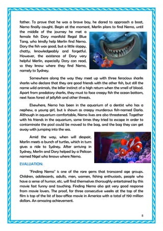 father. To prove that he was a brave boy, he dared to approach a boat,
Nemo finally caught. Begin at the moment, Merlin plans to find Nemo, until
the middle of the journey he met a
female fish Dory manifold Regal Blue
Tang, who kindly help Merlin find Nemo.
Dory the fish was good, but a little sloppy,
chatty, knowledgeably and forgetful.
However, the existence of Dory very
helpful Merlin, especially Dory can read,
so they know where they find Nemo,
namely to Sydney.
Somewhere along the way they meet up with three ferocious sharks
sharks who declare that they are good friends with the other fish, but still the
name wild animals, the killer instinct of a high return when the smell of blood.
Apart from predatory sharks, they must to face creepy fish the ocean bottom,
next faces forest of jellyfish and other threats.
Elsewhere, Nemo has been in the aquarium of a dentist who has a
nephew, a young girl, but is shown as creepy murderous fish-named Darla.
Although in aquarium comfortable, Nemo lives are also threatened. Together
with his friends in the aquarium, some times they tried to escape in order to
contaminate the pool could be moved to the bag, and the bag they can get
away with jumping into the sea.
Amid the way, when will despair,
Marlin meets a bunch of turtles, which in turn
gives a ride to Sydney. After arriving in
Sydney, Merlin and Dory helped by a Pelican
named Nigel who knows where Nemo.
EVALUATION:
"Finding Nemo" is one of the rare gems that transcend age groups.
Children, adolescents, adults, men, women, fishing enthusiasts, people who
have a sense of humor, etc. will find themselves thoroughly entertained by this
movie fast funny and touching. Finding Nemo also got very good response
from movie lovers. The proof, for three consecutive weeks at the top of the
film is top of the list of box-office movie in America with a total of 190 million
dollars. An amazing achievement.

8

 