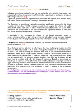 Customer Service
Unit one: Understanding the organisation (R/506/4854)
4. In your current organisation (or one that you are familiar with), what is the procedure for
accessing formal learning programmes? What is the procedure if an application for access
to learning is refused? [3.4]
If possible, provide relevant organisational procedures to support your answer. These
documents should be annotated to highlight the relevant sections.
The Sainsbury is launching a nationally recognised qualification scheme for the formal
education of more than 150000 employees. According to targets, the scheme will enable
at least 25% of the work force to attend next level qualification in next five years. All the
employees will be assessed on the basis of skills and capabilities related to conducting
with formal education as well as on job training.
In particular if any employee is refused to get formal education based on
underperformance either in job training or informal education then a complete feedback
from instructors will help employees to improve his or her chances in the next session.
5. Explain how new customer service situations can help with self-development and
career progression. [3.5]
New Customer service situation is referring as the new challenging situation in which
responds differently based on their skills. Through the experience of customer service
situation, it will help to develop and enhance their skills. It will help them to understand
customer’s needs, wants, perception etc. as every customer communicates differently. By
understanding customer perception, they can handle the new situation effectively. When
they are dealing with the customer service situation, their skills are developed and will
learn how to negotiate and solve the issues of customers. Based on experience and
knowledge of customer service situations, it will help to understand which right skill has to
apply practically in dealing with customers. When the experience of the customer service
situation is increased, they will be more expert and more confidently handle this situation
effectively. The experience is most important in order to survive in the competitive
environment.
Now that you have completed part 3 of your Assessment, remember to save the work you
have done so far – you will need to send your work to your tutor for marking once you have
completed all 5 parts of this Assessment.
Part 4 – Understand how employees are supported within the customer service role (maps
to Session 4: Support for customer service employees)
Learning objective Place in Assessment
4.1 Identify sources of information and advice on
employment rights and responsibilities
Question 1 Page 11
© Creating Careers Ltd, 2015. All rights reserved. 10
 