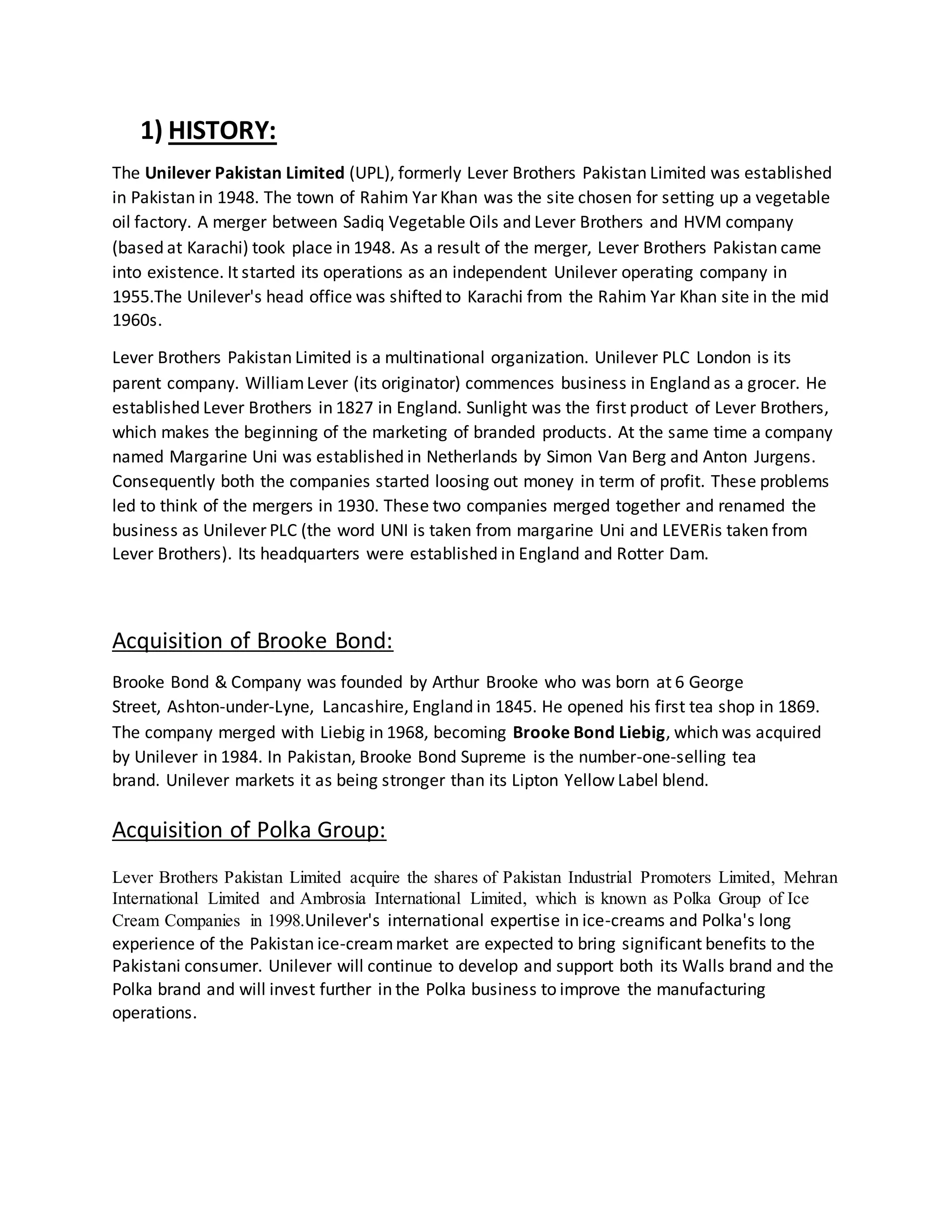 1) HISTORY: 
The Unilever Pakistan Limited (UPL), formerly Lever Brothers Pakistan Limited was established 
in Pakistan in 1948. The town of Rahim Yar Khan was the site chosen for setting up a vegetable 
oil factory. A merger between Sadiq Vegetable Oils and Lever Brothers and HVM company 
(based at Karachi) took place in 1948. As a result of the merger, Lever Brothers Pakistan came 
into existence. It started its operations as an independent Unilever operating company in 
1955.The Unilever's head office was shifted to Karachi from the Rahim Yar Khan site in the mid 
1960s. 
Lever Brothers Pakistan Limited is a multinational organization. Unilever PLC London is its 
parent company. William Lever (its originator) commences business in England as a grocer. He 
established Lever Brothers in 1827 in England. Sunlight was the first product of Lever Brothers, 
which makes the beginning of the marketing of branded products. At the same time a company 
named Margarine Uni was established in Netherlands by Simon Van Berg and Anton Jurgens. 
Consequently both the companies started loosing out money in term of profit. These problems 
led to think of the mergers in 1930. These two companies merged together and renamed the 
business as Unilever PLC (the word UNI is taken from margarine Uni and LEVERis taken from 
Lever Brothers). Its headquarters were established in England and Rotter Dam. 
Acquisition of Brooke Bond: 
Brooke Bond & Company was founded by Arthur Brooke who was born at 6 George 
Street, Ashton-under-Lyne, Lancashire, England in 1845. He opened his first tea shop in 1869. 
The company merged with Liebig in 1968, becoming Brooke Bond Liebig, which was acquired 
by Unilever in 1984. In Pakistan, Brooke Bond Supreme is the number-one-selling tea 
brand. Unilever markets it as being stronger than its Lipton Yellow Label blend. 
Acquisition of Polka Group: 
Lever Brothers Pakistan Limited acquire the shares of Pakistan Industrial Promoters Limited, Mehran 
International Limited and Ambrosia International Limited, which is known as Polka Group of Ice 
Cream Companies in 1998.Unilever's international expertise in ice-creams and Polka's long 
experience of the Pakistan ice-cream market are expected to bring significant benefits to the 
Pakistani consumer. Unilever will continue to develop and support both its Walls brand and the 
Polka brand and will invest further in the Polka business to improve the manufacturing 
operations. 
 
