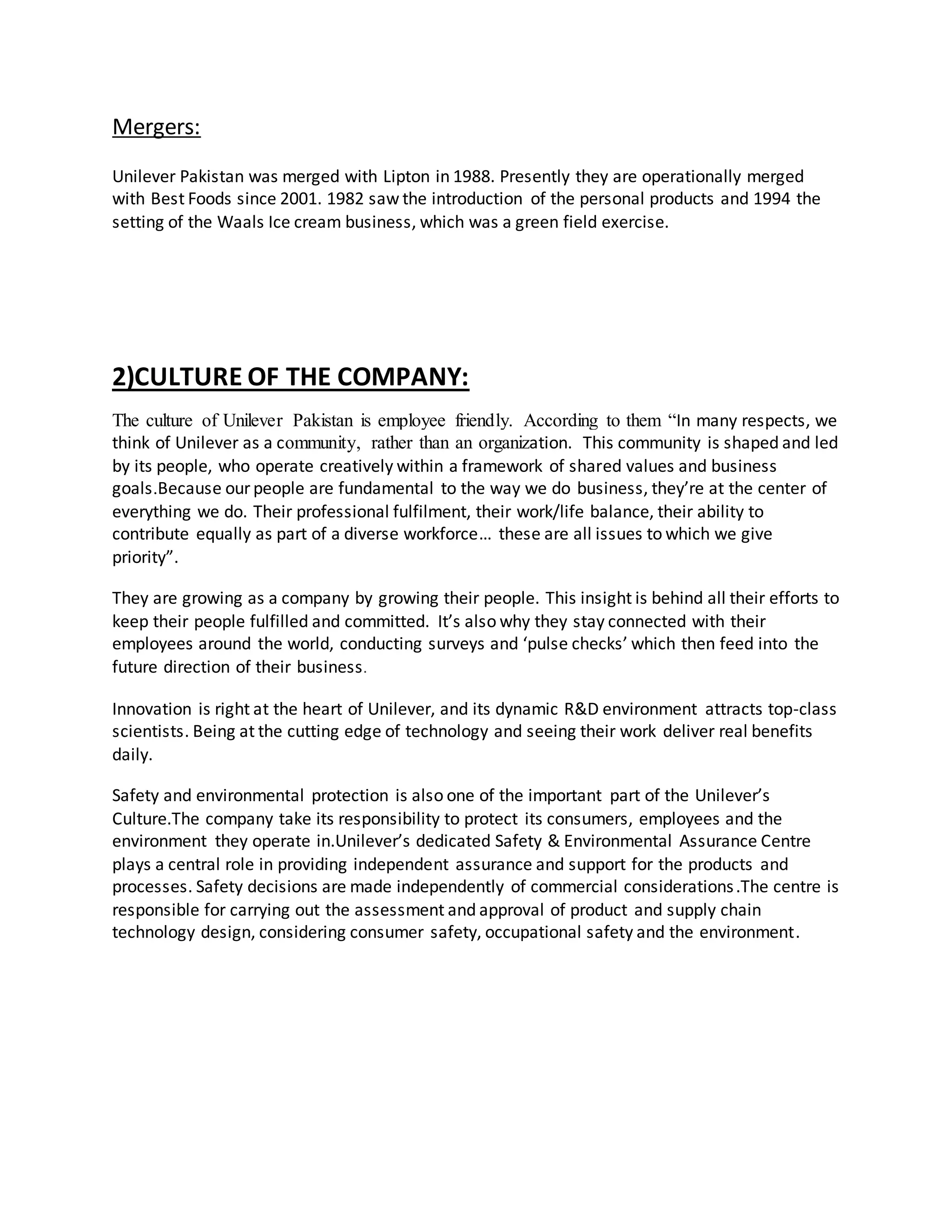Mergers: 
Unilever Pakistan was merged with Lipton in 1988. Presently they are operationally merged 
with Best Foods since 2001. 1982 saw the introduction of the personal products and 1994 the 
setting of the Waals Ice cream business, which was a green field exercise. 
2)CULTURE OF THE COMPANY: 
The culture of Unilever Pakistan is employee friendly. According to them “In many respects, we 
think of Unilever as a community, rather than an organization. This community is shaped and led 
by its people, who operate creatively within a framework of shared values and business 
goals.Because our people are fundamental to the way we do business, they’re at the center of 
everything we do. Their professional fulfilment, their work/life balance, their ability to 
contribute equally as part of a diverse workforce… these are all issues to which we give 
priority”. 
They are growing as a company by growing their people. This insight is behind all their efforts to 
keep their people fulfilled and committed. It’s also why they stay connected with their 
employees around the world, conducting surveys and ‘pulse checks’ which then feed into the 
future direction of their business. 
Innovation is right at the heart of Unilever, and its dynamic R&D environment attracts top-class 
scientists. Being at the cutting edge of technology and seeing their work deliver real benefits 
daily. 
Safety and environmental protection is also one of the important part of the Unilever’s 
Culture.The company take its responsibility to protect its consumers, employees and the 
environment they operate in.Unilever’s dedicated Safety & Environmental Assurance Centre 
plays a central role in providing independent assurance and support for the products and 
processes. Safety decisions are made independently of commercial considerations .The centre is 
responsible for carrying out the assessment and approval of product and supply chain 
technology design, considering consumer safety, occupational safety and the environment. 
 