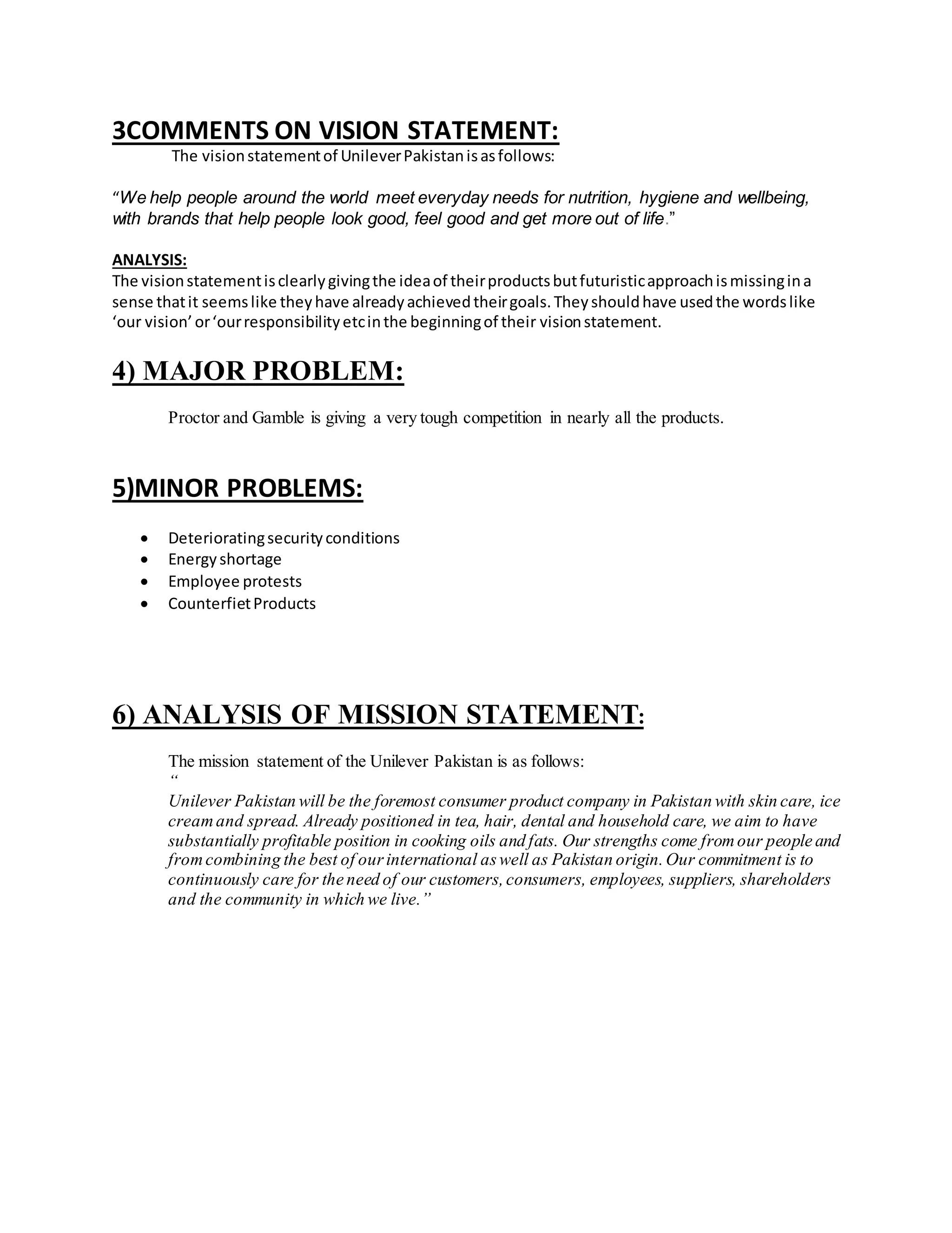 3COMMENTS ON VISION STATEMENT: 
The vision statement of Unilever Pakistan is as follows: 
“We help people around the world meet everyday needs for nutrition, hygiene and wellbeing, 
with brands that help people look good, feel good and get more out of life.” 
ANALYSIS: 
The vision statement is clearly giving the idea of their products but futuristic approach is missing in a 
sense that it seems like they have already achieved their goals. They should have used the words like 
‘our vision’ or ‘our responsibility etc in the beginning of their vision statement. 
4) MAJOR PROBLEM: 
Proctor and Gamble is giving a very tough competition in nearly all the products. 
5)MINOR PROBLEMS: 
 Deteriorating security conditions 
 Energy shortage 
 Employee protests 
 Counterfiet Products 
6) ANALYSIS OF MISSION STATEMENT: 
The mission statement of the Unilever Pakistan is as follows: 
“ 
Unilever Pakistan will be the foremost consumer product company in Pakistan with skin care, ice 
cream and spread. Already positioned in tea, hair, dental and household care, we aim to have 
substantially profitable position in cooking oils and fats. Our strengths come from our people and 
from combining the best of our international as well as Pakistan origin. Our commitment is to 
continuously care for the need of our customers, consumers, employees, suppliers, shareholders 
and the community in which we live.” 
 