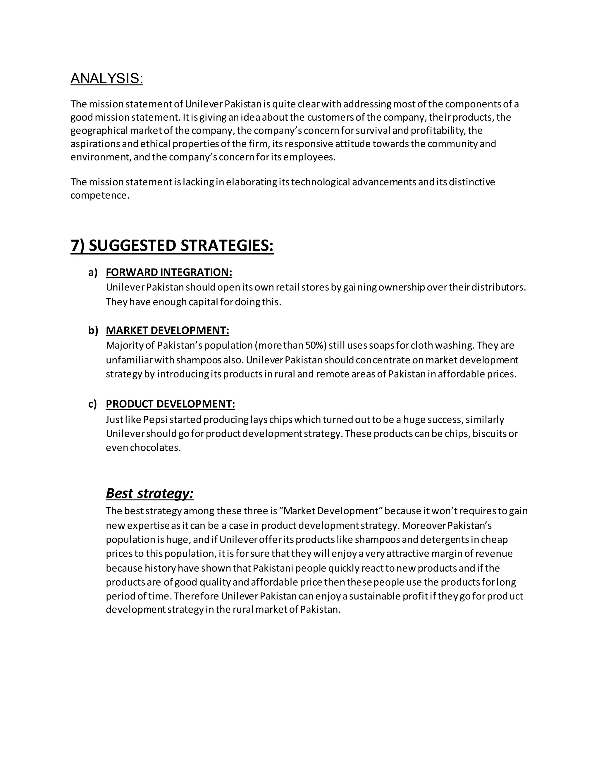 ANALYSIS: 
The mission statement of Unilever Pakistan is quite clear with addressing most of the components of a 
good mission statement. It is giving an idea about the customers of the company, their products, the 
geographical market of the company, the company’s concern for survival and profitability, the 
aspirations and ethical properties of the firm, its responsive attitude towards the community and 
environment, and the company’s concern for its employees. 
The mission statement is lacking in elaborating its technological advancements and its distinctive 
competence. 
7) SUGGESTED STRATEGIES: 
a) FORWARD INTEGRATION: 
Unilever Pakistan should open its own retail stores by gaining ownership over their distributors. 
They have enough capital for doing this. 
b) MARKET DEVELOPMENT: 
Majority of Pakistan’s population (more than 50%) still uses soaps for cloth washing. They are 
unfamiliar with shampoos also. Unilever Pakistan should concentrate on market development 
strategy by introducing its products in rural and remote areas of Pakistan in affordable prices. 
c) PRODUCT DEVELOPMENT: 
Just like Pepsi started producing lays chips which turned out to be a huge success, similarly 
Unilever should go for product development strategy. These products can be chips, biscuits or 
even chocolates. 
Best strategy: 
The best strategy among these three is “Market Development” because it won’t requires to gain 
new expertise as it can be a case in product development strategy. Moreover Pakistan’s 
population is huge, and if Unilever offer its products like shampoos and detergents in cheap 
prices to this population, it is for sure that they will enjoy a very attractive margin of revenue 
because history have shown that Pakistani people quickly react to new products and if the 
products are of good quality and affordable price then these people use the products for long 
period of time. Therefore Unilever Pakistan can enjoy a sustainable profit if they go for product 
development strategy in the rural market of Pakistan. 
