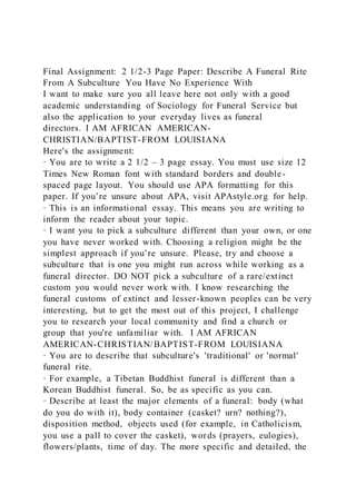 Final Assignment: 2 1/2-3 Page Paper: Describe A Funeral Rite
From A Subculture You Have No Experience With
I want to make sure you all leave here not only with a good
academic understanding of Sociology for Funeral Service but
also the application to your everyday lives as funeral
directors. I AM AFRICAN AMERICAN-
CHRISTIAN/BAPTIST-FROM LOUISIANA
Here's the assignment:
· You are to write a 2 1/2 – 3 page essay. You must use size 12
Times New Roman font with standard borders and double-
spaced page layout. You should use APA formatting for this
paper. If you’re unsure about APA, visit APAstyle.org for help.
· This is an informational essay. This means you are writing to
inform the reader about your topic.
· I want you to pick a subculture different than your own, or one
you have never worked with. Choosing a religion might be the
simplest approach if you’re unsure. Please, try and choose a
subculture that is one you might run across while working as a
funeral director. DO NOT pick a subculture of a rare/extinct
custom you would never work with. I know researching the
funeral customs of extinct and lesser-known peoples can be very
interesting, but to get the most out of this project, I challenge
you to research your local community and find a church or
group that you're unfamiliar with. I AM AFRICAN
AMERICAN-CHRISTIAN/BAPTIST-FROM LOUISIANA
· You are to describe that subculture's 'traditional' or 'normal'
funeral rite.
· For example, a Tibetan Buddhist funeral is different than a
Korean Buddhist funeral. So, be as specific as you can.
· Describe at least the major elements of a funeral: body (what
do you do with it), body container (casket? urn? nothing?),
disposition method, objects used (for example, in Catholicism,
you use a pall to cover the casket), words (prayers, eulogies),
flowers/plants, time of day. The more specific and detailed, the
 