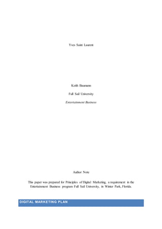 Yves Saint Laurent
Keith Baumann
Full Sail University
Entertainment Business
Author Note
This paper was prepared for Principles of Digital Marketing, a requirement in the
Entertainment Business program Full Sail University, in Winter Park, Florida.
DIGITAL MARKETING PLAN
 