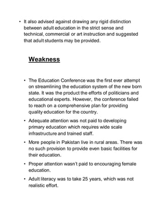 • It also advised against drawing any rigid distinction
between adult education in the strict sense and
technical, commercial or art instruction and suggested
that adult students may be provided.
Weakness
• The Education Conference was the first ever attempt
on streamlining the education system of the new born
state. It was the product the efforts of politicians and
educational experts. However, the conference failed
to reach on a comprehensive plan for providing
quality education for the country.
• Adequate attention was not paid to developing
primary education which requires wide scale
infrastructure and trained staff.
• More people in Pakistan live in rural areas. There was
no such provision to provide even basic facilities for
their education.
• Proper attention wasn’t paid to encouraging female
education.
• Adult literacy was to take 25 years, which was not
realistic effort.
 