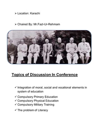  Location: Karachi
 Chaired By: Mr.Fazl-Ur-Rehmam
Topics of Discussion In Conference
 Integration of moral, social and vocational elements in
system of education
 Compulsory Primary Education
 Compulsory Physical Education
 Compulsory Military Training
 The problem of Literacy
 
