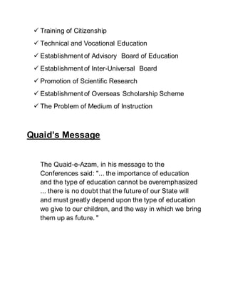  Training of Citizenship
 Technical and Vocational Education
 Establishment of Advisory Board of Education
 Establishment of Inter-Universal Board
 Promotion of Scientific Research
 Establishment of Overseas Scholarship Scheme
 The Problem of Medium of Instruction
Quaid’s Message
The Quaid-e-Azam, in his message to the
Conferences said: "... the importance of education
and the type of education cannot be overemphasized
... there is no doubt that the future of our State will
and must greatly depend upon the type of education
we give to our children, and the way in which we bring
them up as future. "
 