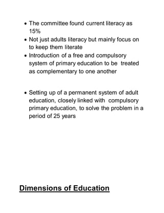  The committee found current literacy as
15%
 Not just adults literacy but mainly focus on
to keep them literate
 Introduction of a free and compulsory
system of primary education to be treated
as complementary to one another
 Setting up of a permanent system of adult
education, closely linked with compulsory
primary education, to solve the problem in a
period of 25 years
Dimensions of Education
 