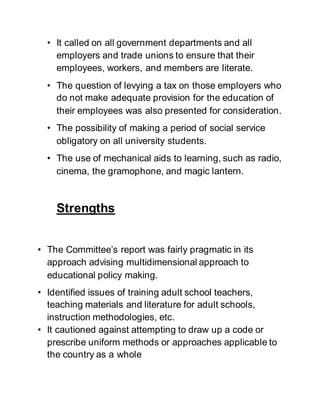 • It called on all government departments and all
employers and trade unions to ensure that their
employees, workers, and members are literate.
• The question of levying a tax on those employers who
do not make adequate provision for the education of
their employees was also presented for consideration.
• The possibility of making a period of social service
obligatory on all university students.
• The use of mechanical aids to learning, such as radio,
cinema, the gramophone, and magic lantern.
Strengths
• The Committee’s report was fairly pragmatic in its
approach advising multidimensional approach to
educational policy making.
• Identified issues of training adult school teachers,
teaching materials and literature for adult schools,
instruction methodologies, etc.
• It cautioned against attempting to draw up a code or
prescribe uniform methods or approaches applicable to
the country as a whole
 
