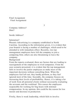 Final Assignment
Final Assignment
3
Company Address?
Date?
Inside Address?
Salutation?
Phoenix Advertising is a company established in North
Carolina. According to the information given, it is evident that
your branch is facing a number of challenges, which need to be
attended to with immediate effect. Recently, two top
management employees have left the company to join a
competing firm; others are also threatening to leave the
company.
Background
From the reports evaluated, there are factors that are leading to
reassignment of the employees to rival companies. From the
case scenario presented, it is evident that the top management
fails to involve the junior employees as make most of the
important decisions without consulting them. When the
employees feel left out, they hardly perform, as they feel
ignored most of the time. Secondly, the company focuses on
increasing their levels of profitability. Hence, it is taking a lot
of work from all potential clients without necessarily evaluating
the accounts and the workload. This causes the employees
responsible for working for ling hours with minimal
compensation. In my opinion, this could be the reason for low
morale and decrease in production.
Firstly, there is weak leadership, which fails to involve
 