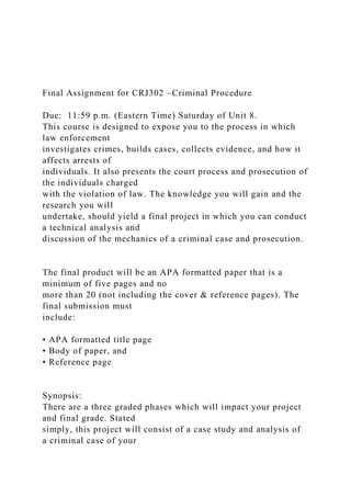 Final Assignment for CRJ302 –Criminal Procedure
Due: 11:59 p.m. (Eastern Time) Saturday of Unit 8.
This course is designed to expose you to the process in which
law enforcement
investigates crimes, builds cases, collects evidence, and how it
affects arrests of
individuals. It also presents the court process and prosecution of
the individuals charged
with the violation of law. The knowledge you will gain and the
research you will
undertake, should yield a final project in which you can conduct
a technical analysis and
discussion of the mechanics of a criminal case and prosecution.
The final product will be an APA formatted paper that is a
minimum of five pages and no
more than 20 (not including the cover & reference pages). The
final submission must
include:
• APA formatted title page
• Body of paper, and
• Reference page
Synopsis:
There are a three graded phases which will impact your project
and final grade. Stated
simply, this project will consist of a case study and analysis of
a criminal case of your
 