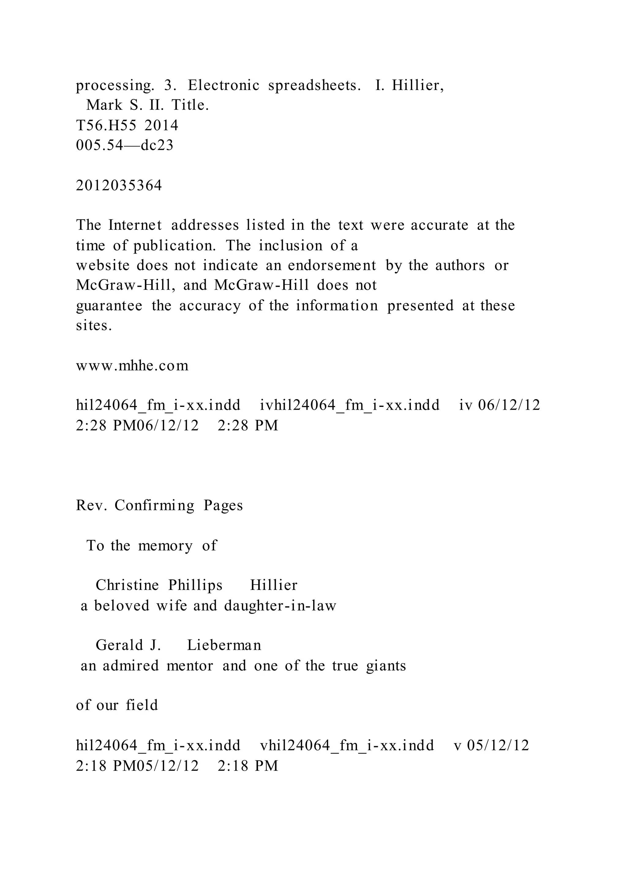 processing. 3. Electronic spreadsheets. I. Hillier,
Mark S. II. Title.
T56.H55 2014
005.54—dc23
2012035364
The Internet addresses listed in the text were accurate at the
time of publication. The inclusion of a
website does not indicate an endorsement by the authors or
McGraw-Hill, and McGraw-Hill does not
guarantee the accuracy of the information presented at these
sites.
www.mhhe.com
hil24064_fm_i-xx.indd ivhil24064_fm_i-xx.indd iv 06/12/12
2:28 PM06/12/12 2:28 PM
Rev. Confirming Pages
To the memory of
Christine Phillips Hillier
a beloved wife and daughter-in-law
Gerald J. Lieberman
an admired mentor and one of the true giants
of our field
hil24064_fm_i-xx.indd vhil24064_fm_i-xx.indd v 05/12/12
2:18 PM05/12/12 2:18 PM
 