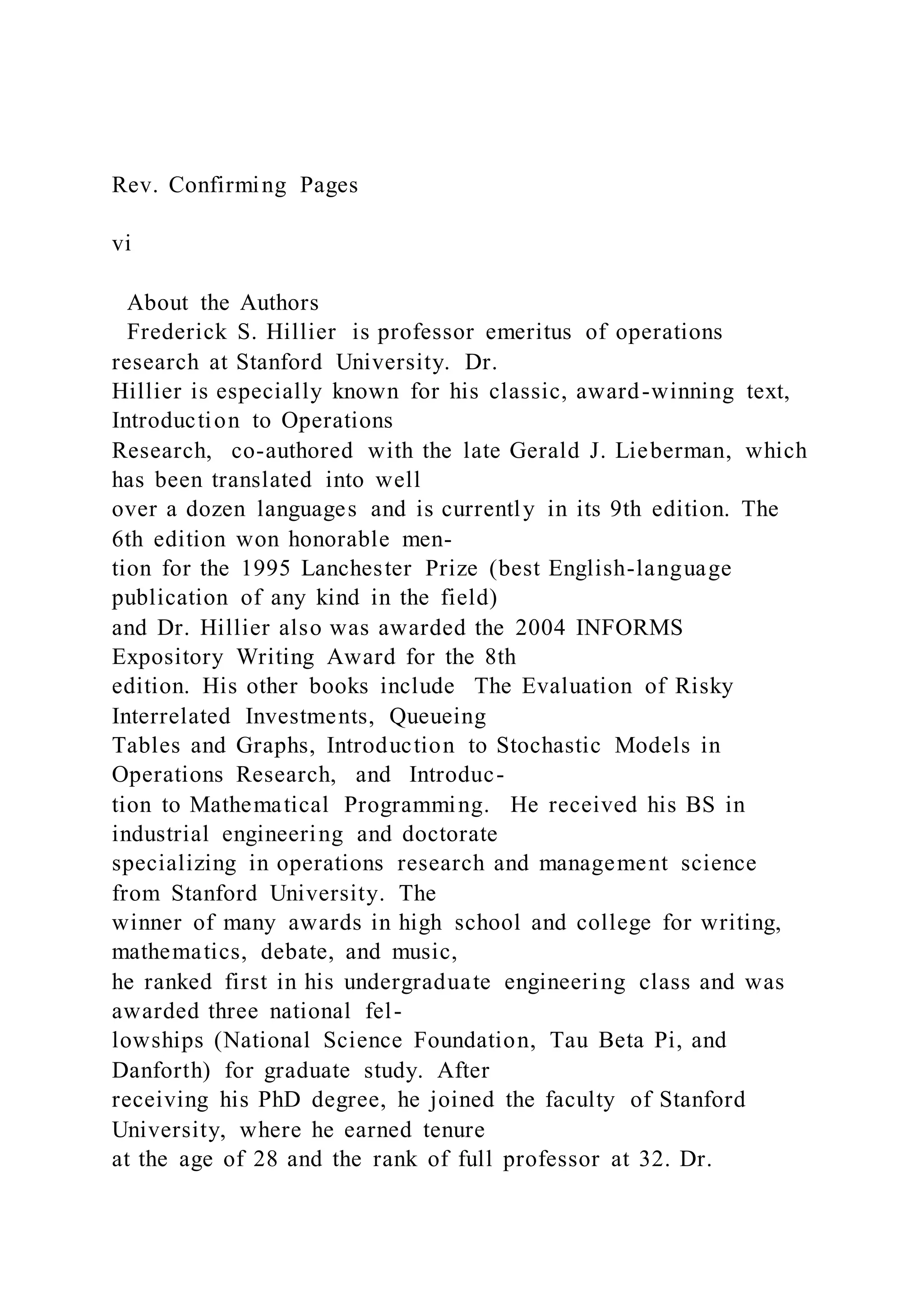Rev. Confirming Pages
vi
About the Authors
Frederick S. Hillier is professor emeritus of operations
research at Stanford University. Dr.
Hillier is especially known for his classic, award-winning text,
Introduction to Operations
Research, co-authored with the late Gerald J. Lieberman, which
has been translated into well
over a dozen languages and is currently in its 9th edition. The
6th edition won honorable men-
tion for the 1995 Lanchester Prize (best English-language
publication of any kind in the field)
and Dr. Hillier also was awarded the 2004 INFORMS
Expository Writing Award for the 8th
edition. His other books include The Evaluation of Risky
Interrelated Investments, Queueing
Tables and Graphs, Introduction to Stochastic Models in
Operations Research, and Introduc-
tion to Mathematical Programming. He received his BS in
industrial engineering and doctorate
specializing in operations research and management science
from Stanford University. The
winner of many awards in high school and college for writing,
mathematics, debate, and music,
he ranked first in his undergraduate engineering class and was
awarded three national fel-
lowships (National Science Foundation, Tau Beta Pi, and
Danforth) for graduate study. After
receiving his PhD degree, he joined the faculty of Stanford
University, where he earned tenure
at the age of 28 and the rank of full professor at 32. Dr.
 