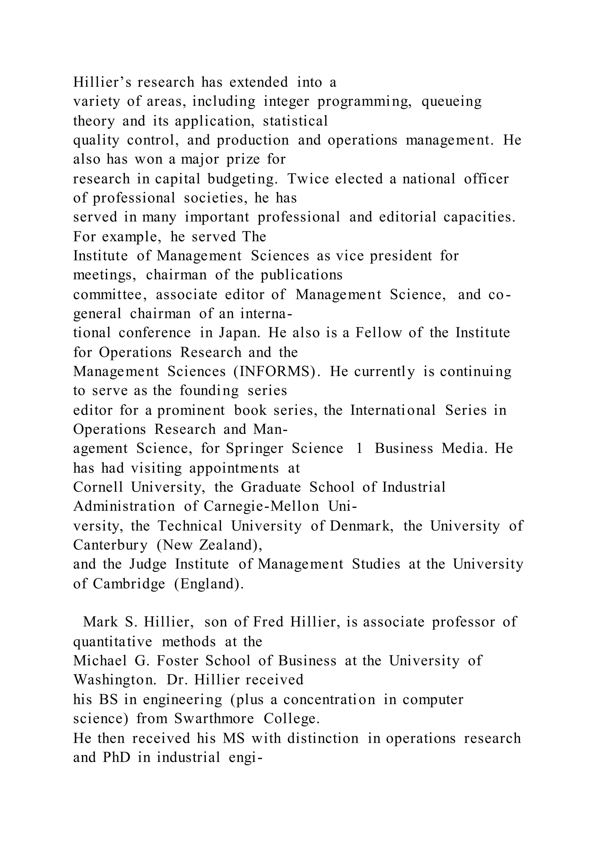 Hillier’s research has extended into a
variety of areas, including integer programming, queueing
theory and its application, statistical
quality control, and production and operations management. He
also has won a major prize for
research in capital budgeting. Twice elected a national officer
of professional societies, he has
served in many important professional and editorial capacities.
For example, he served The
Institute of Management Sciences as vice president for
meetings, chairman of the publications
committee, associate editor of Management Science, and co-
general chairman of an interna-
tional conference in Japan. He also is a Fellow of the Institute
for Operations Research and the
Management Sciences (INFORMS). He currently is continuing
to serve as the founding series
editor for a prominent book series, the International Series in
Operations Research and Man-
agement Science, for Springer Science 1 Business Media. He
has had visiting appointments at
Cornell University, the Graduate School of Industrial
Administration of Carnegie-Mellon Uni-
versity, the Technical University of Denmark, the University of
Canterbury (New Zealand),
and the Judge Institute of Management Studies at the University
of Cambridge (England).
Mark S. Hillier, son of Fred Hillier, is associate professor of
quantitative methods at the
Michael G. Foster School of Business at the University of
Washington. Dr. Hillier received
his BS in engineering (plus a concentration in computer
science) from Swarthmore College.
He then received his MS with distinction in operations research
and PhD in industrial engi-
 