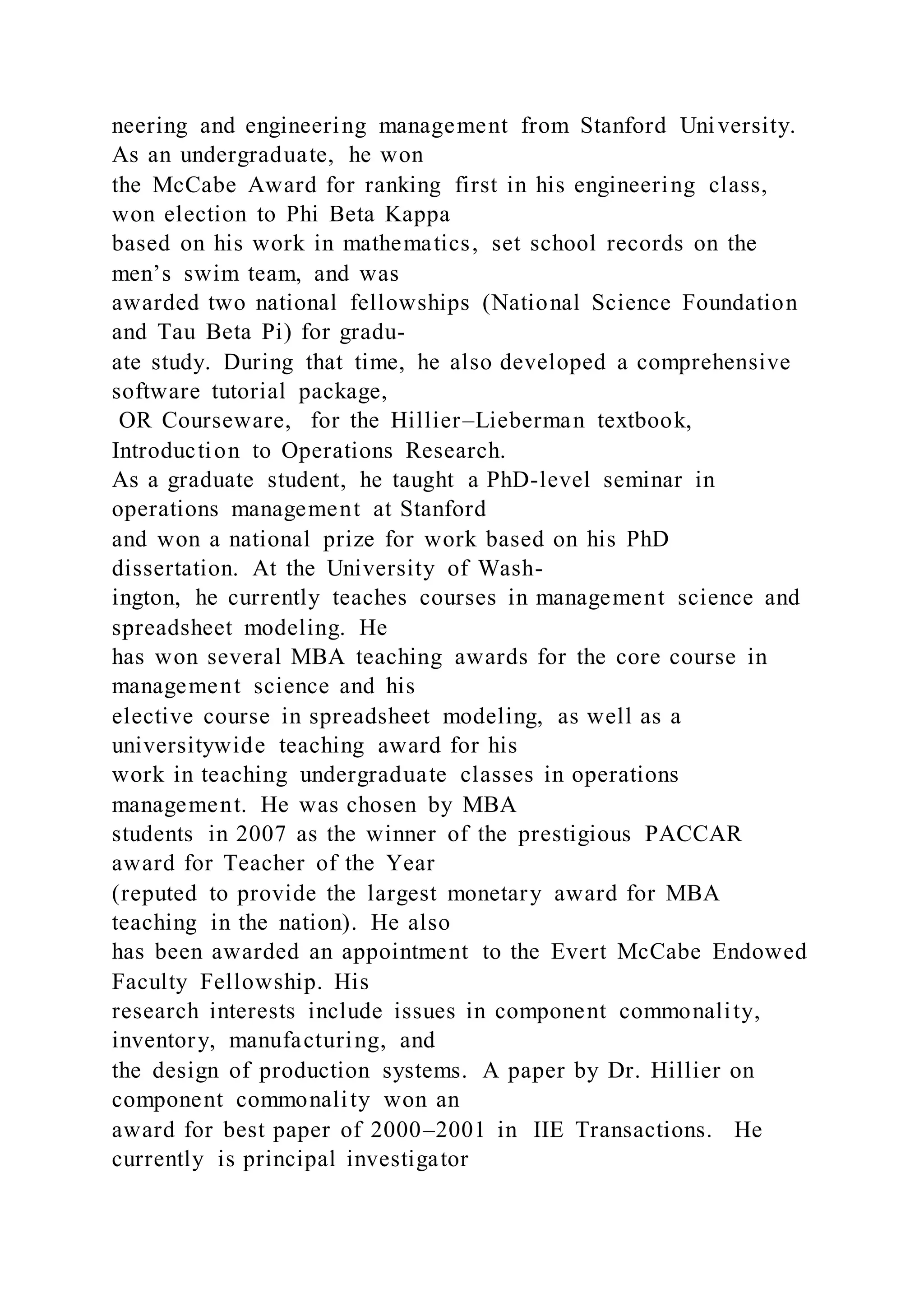 neering and engineering management from Stanford University.
As an undergraduate, he won
the McCabe Award for ranking first in his engineering class,
won election to Phi Beta Kappa
based on his work in mathematics, set school records on the
men’s swim team, and was
awarded two national fellowships (National Science Foundation
and Tau Beta Pi) for gradu-
ate study. During that time, he also developed a comprehensive
software tutorial package,
OR Courseware, for the Hillier–Lieberman textbook,
Introduction to Operations Research.
As a graduate student, he taught a PhD-level seminar in
operations management at Stanford
and won a national prize for work based on his PhD
dissertation. At the University of Wash-
ington, he currently teaches courses in management science and
spreadsheet modeling. He
has won several MBA teaching awards for the core course in
management science and his
elective course in spreadsheet modeling, as well as a
universitywide teaching award for his
work in teaching undergraduate classes in operations
management. He was chosen by MBA
students in 2007 as the winner of the prestigious PACCAR
award for Teacher of the Year
(reputed to provide the largest monetary award for MBA
teaching in the nation). He also
has been awarded an appointment to the Evert McCabe Endowed
Faculty Fellowship. His
research interests include issues in component commonality,
inventory, manufacturing, and
the design of production systems. A paper by Dr. Hillier on
component commonality won an
award for best paper of 2000–2001 in IIE Transactions. He
currently is principal investigator
 