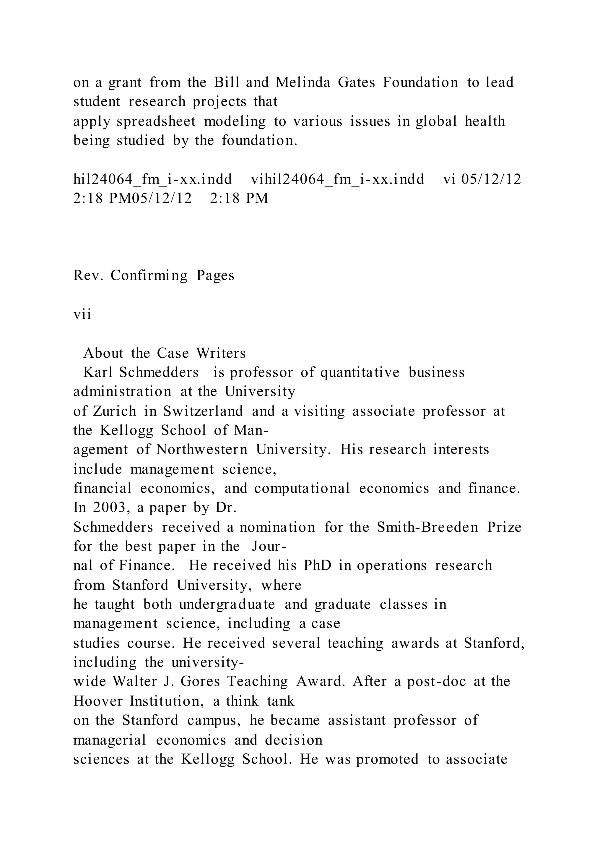 on a grant from the Bill and Melinda Gates Foundation to lead
student research projects that
apply spreadsheet modeling to various issues in global health
being studied by the foundation.
hil24064_fm_i-xx.indd vihil24064_fm_i-xx.indd vi 05/12/12
2:18 PM05/12/12 2:18 PM
Rev. Confirming Pages
vii
About the Case Writers
Karl Schmedders is professor of quantitative business
administration at the University
of Zurich in Switzerland and a visiting associate professor at
the Kellogg School of Man-
agement of Northwestern University. His research interests
include management science,
financial economics, and computational economics and finance.
In 2003, a paper by Dr.
Schmedders received a nomination for the Smith-Breeden Prize
for the best paper in the Jour-
nal of Finance. He received his PhD in operations research
from Stanford University, where
he taught both undergraduate and graduate classes in
management science, including a case
studies course. He received several teaching awards at Stanford,
including the university-
wide Walter J. Gores Teaching Award. After a post-doc at the
Hoover Institution, a think tank
on the Stanford campus, he became assistant professor of
managerial economics and decision
sciences at the Kellogg School. He was promoted to associate
 