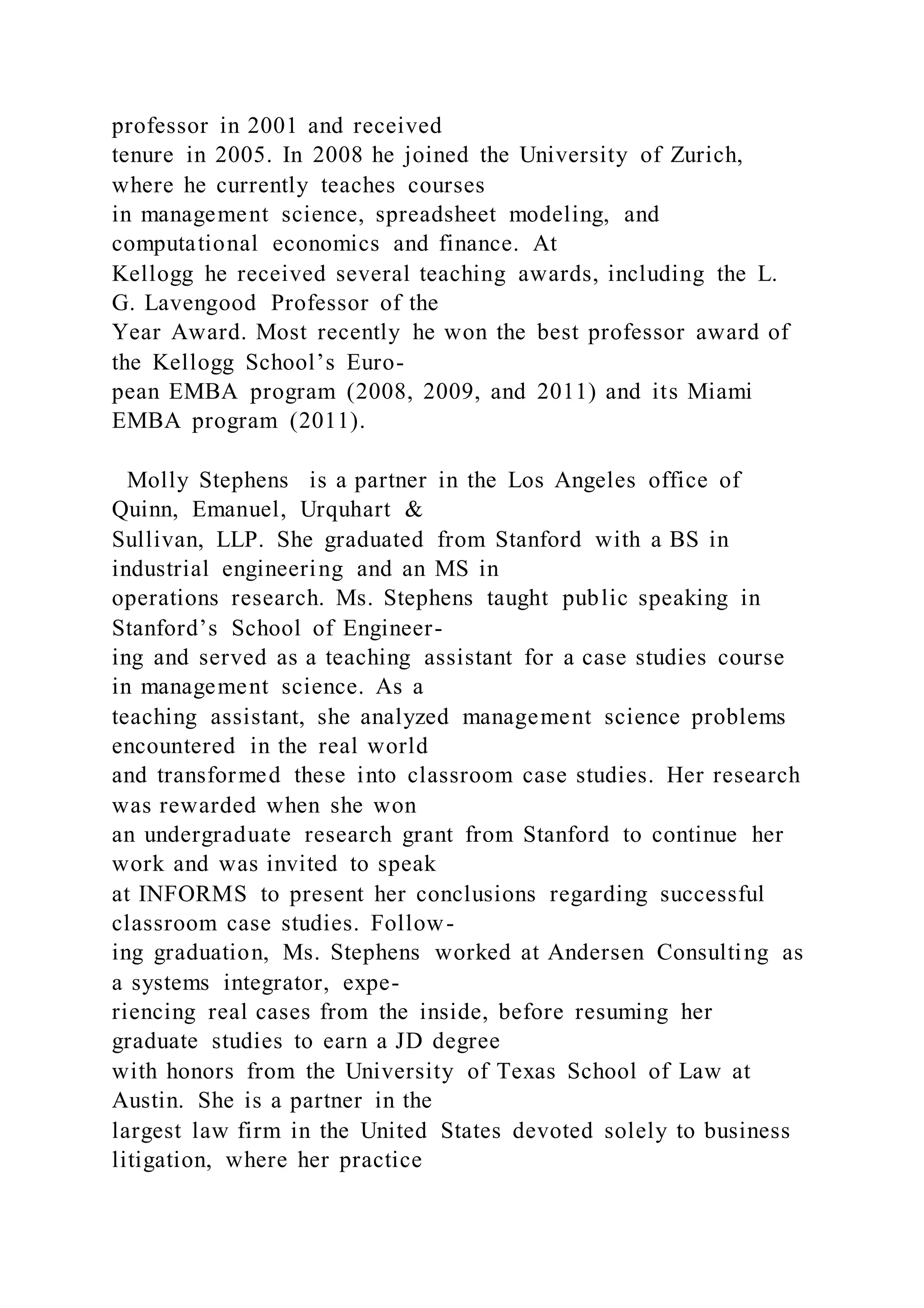 professor in 2001 and received
tenure in 2005. In 2008 he joined the University of Zurich,
where he currently teaches courses
in management science, spreadsheet modeling, and
computational economics and finance. At
Kellogg he received several teaching awards, including the L.
G. Lavengood Professor of the
Year Award. Most recently he won the best professor award of
the Kellogg School’s Euro-
pean EMBA program (2008, 2009, and 2011) and its Miami
EMBA program (2011).
Molly Stephens is a partner in the Los Angeles office of
Quinn, Emanuel, Urquhart &
Sullivan, LLP. She graduated from Stanford with a BS in
industrial engineering and an MS in
operations research. Ms. Stephens taught public speaking in
Stanford’s School of Engineer-
ing and served as a teaching assistant for a case studies course
in management science. As a
teaching assistant, she analyzed management science problems
encountered in the real world
and transformed these into classroom case studies. Her research
was rewarded when she won
an undergraduate research grant from Stanford to continue her
work and was invited to speak
at INFORMS to present her conclusions regarding successful
classroom case studies. Follow-
ing graduation, Ms. Stephens worked at Andersen Consulting as
a systems integrator, expe-
riencing real cases from the inside, before resuming her
graduate studies to earn a JD degree
with honors from the University of Texas School of Law at
Austin. She is a partner in the
largest law firm in the United States devoted solely to business
litigation, where her practice
 
