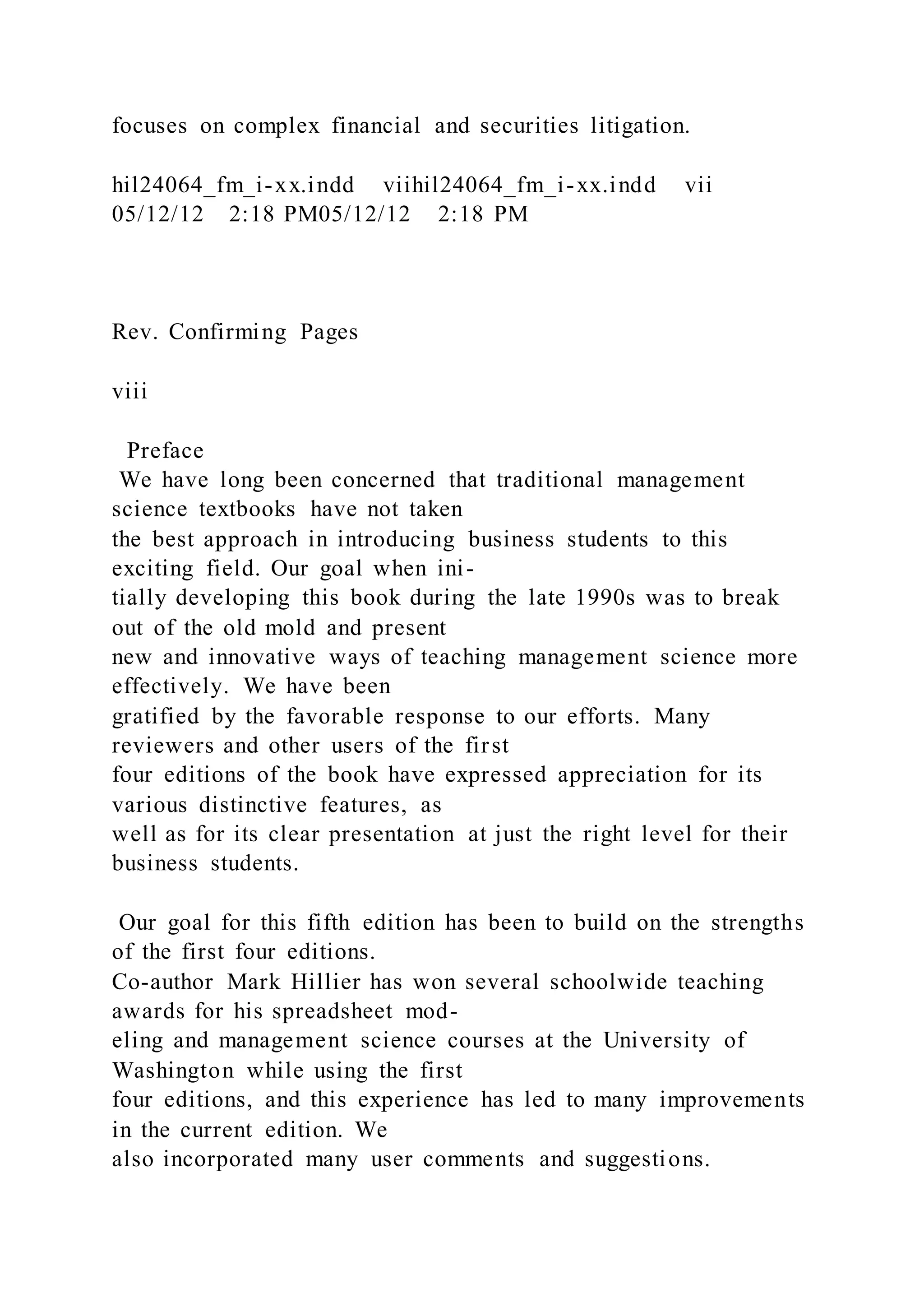 focuses on complex financial and securities litigation.
hil24064_fm_i-xx.indd viihil24064_fm_i-xx.indd vii
05/12/12 2:18 PM05/12/12 2:18 PM
Rev. Confirming Pages
viii
Preface
We have long been concerned that traditional management
science textbooks have not taken
the best approach in introducing business students to this
exciting field. Our goal when ini-
tially developing this book during the late 1990s was to break
out of the old mold and present
new and innovative ways of teaching management science more
effectively. We have been
gratified by the favorable response to our efforts. Many
reviewers and other users of the first
four editions of the book have expressed appreciation for its
various distinctive features, as
well as for its clear presentation at just the right level for their
business students.
Our goal for this fifth edition has been to build on the strengths
of the first four editions.
Co-author Mark Hillier has won several schoolwide teaching
awards for his spreadsheet mod-
eling and management science courses at the University of
Washington while using the first
four editions, and this experience has led to many improvements
in the current edition. We
also incorporated many user comments and suggestions.
 