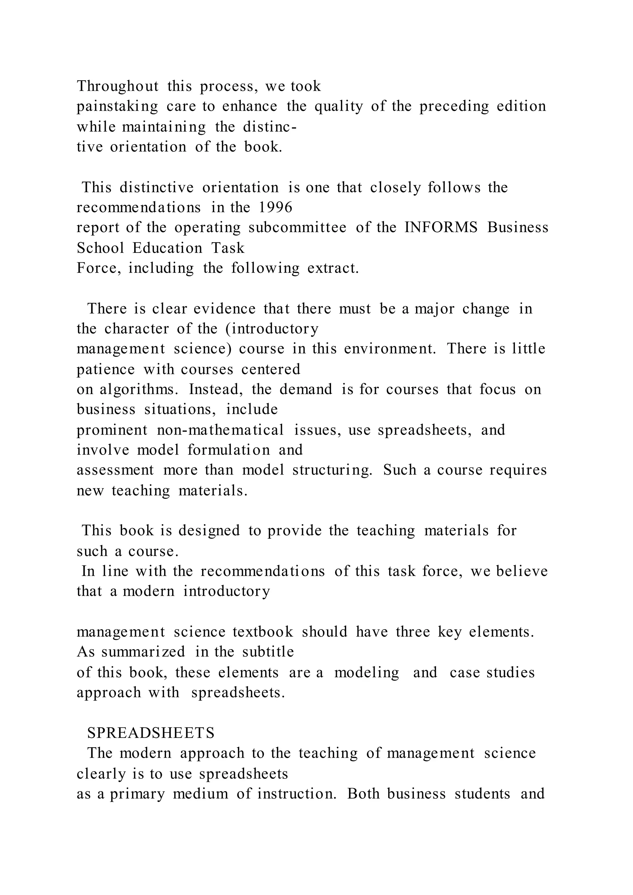 Throughout this process, we took
painstaking care to enhance the quality of the preceding edition
while maintaining the distinc-
tive orientation of the book.
This distinctive orientation is one that closely follows the
recommendations in the 1996
report of the operating subcommittee of the INFORMS Business
School Education Task
Force, including the following extract.
There is clear evidence that there must be a major change in
the character of the (introductory
management science) course in this environment. There is little
patience with courses centered
on algorithms. Instead, the demand is for courses that focus on
business situations, include
prominent non-mathematical issues, use spreadsheets, and
involve model formulation and
assessment more than model structuring. Such a course requires
new teaching materials.
This book is designed to provide the teaching materials for
such a course.
In line with the recommendations of this task force, we believe
that a modern introductory
management science textbook should have three key elements.
As summarized in the subtitle
of this book, these elements are a modeling and case studies
approach with spreadsheets.
SPREADSHEETS
The modern approach to the teaching of management science
clearly is to use spreadsheets
as a primary medium of instruction. Both business students and
 
