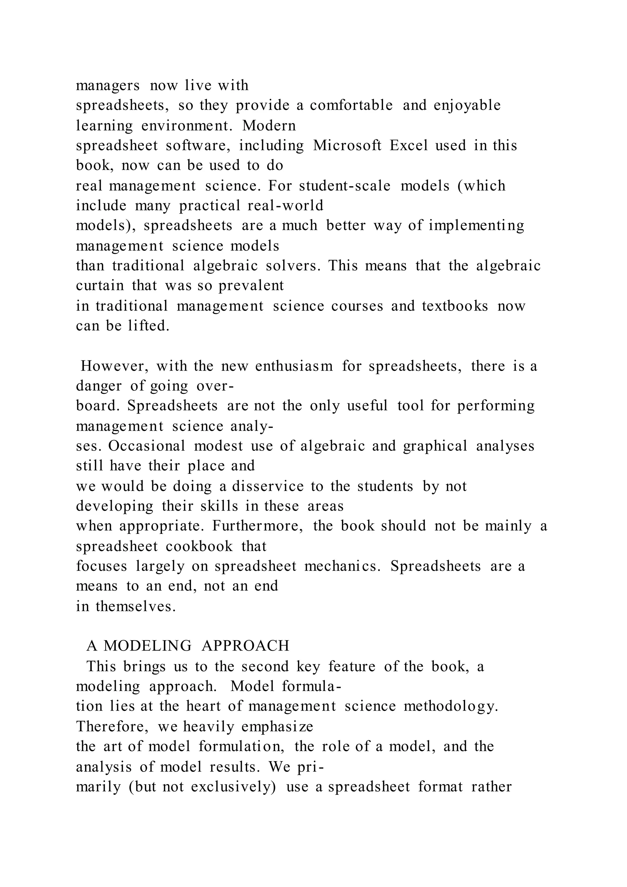 managers now live with
spreadsheets, so they provide a comfortable and enjoyable
learning environment. Modern
spreadsheet software, including Microsoft Excel used in this
book, now can be used to do
real management science. For student-scale models (which
include many practical real-world
models), spreadsheets are a much better way of implementing
management science models
than traditional algebraic solvers. This means that the algebraic
curtain that was so prevalent
in traditional management science courses and textbooks now
can be lifted.
However, with the new enthusiasm for spreadsheets, there is a
danger of going over-
board. Spreadsheets are not the only useful tool for performing
management science analy-
ses. Occasional modest use of algebraic and graphical analyses
still have their place and
we would be doing a disservice to the students by not
developing their skills in these areas
when appropriate. Furthermore, the book should not be mainly a
spreadsheet cookbook that
focuses largely on spreadsheet mechanics. Spreadsheets are a
means to an end, not an end
in themselves.
A MODELING APPROACH
This brings us to the second key feature of the book, a
modeling approach. Model formula-
tion lies at the heart of management science methodology.
Therefore, we heavily emphasize
the art of model formulation, the role of a model, and the
analysis of model results. We pri-
marily (but not exclusively) use a spreadsheet format rather
 