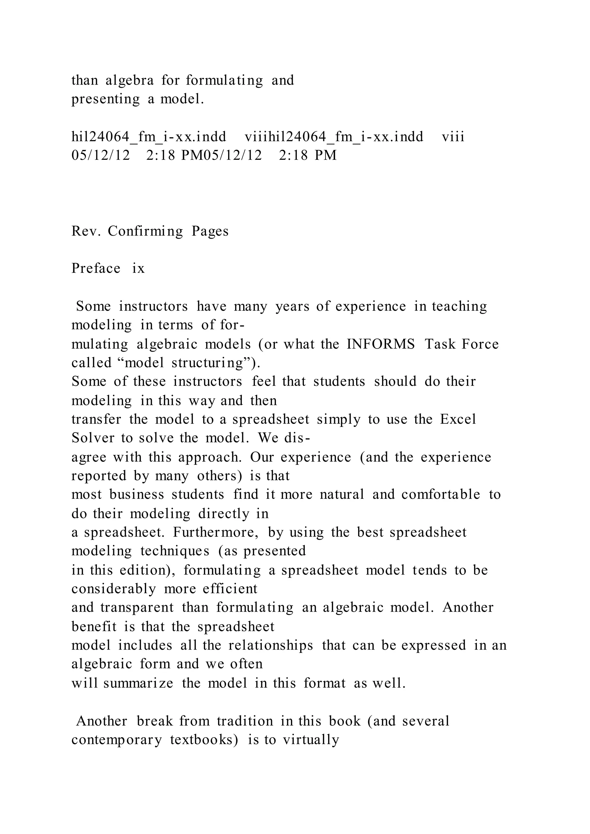 than algebra for formulating and
presenting a model.
hil24064_fm_i-xx.indd viiihil24064_fm_i-xx.indd viii
05/12/12 2:18 PM05/12/12 2:18 PM
Rev. Confirming Pages
Preface ix
Some instructors have many years of experience in teaching
modeling in terms of for-
mulating algebraic models (or what the INFORMS Task Force
called “model structuring”).
Some of these instructors feel that students should do their
modeling in this way and then
transfer the model to a spreadsheet simply to use the Excel
Solver to solve the model. We dis-
agree with this approach. Our experience (and the experience
reported by many others) is that
most business students find it more natural and comfortable to
do their modeling directly in
a spreadsheet. Furthermore, by using the best spreadsheet
modeling techniques (as presented
in this edition), formulating a spreadsheet model tends to be
considerably more efficient
and transparent than formulating an algebraic model. Another
benefit is that the spreadsheet
model includes all the relationships that can be expressed in an
algebraic form and we often
will summarize the model in this format as well.
Another break from tradition in this book (and several
contemporary textbooks) is to virtually
 